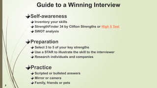 5
Guide to a Winning Interview
Self-awareness
Inventory your skills
StrengthFinder 34 by Clifton Strengths or High 5 Test
SWOT analysis
Preparation
Select 3 to 5 of your key strengths
Use a STAR to illustrate the skill to the interviewer
Research individuals and companies
Practice
Scripted or bulleted answers
Mirror or camera
Family, friends or pets
 