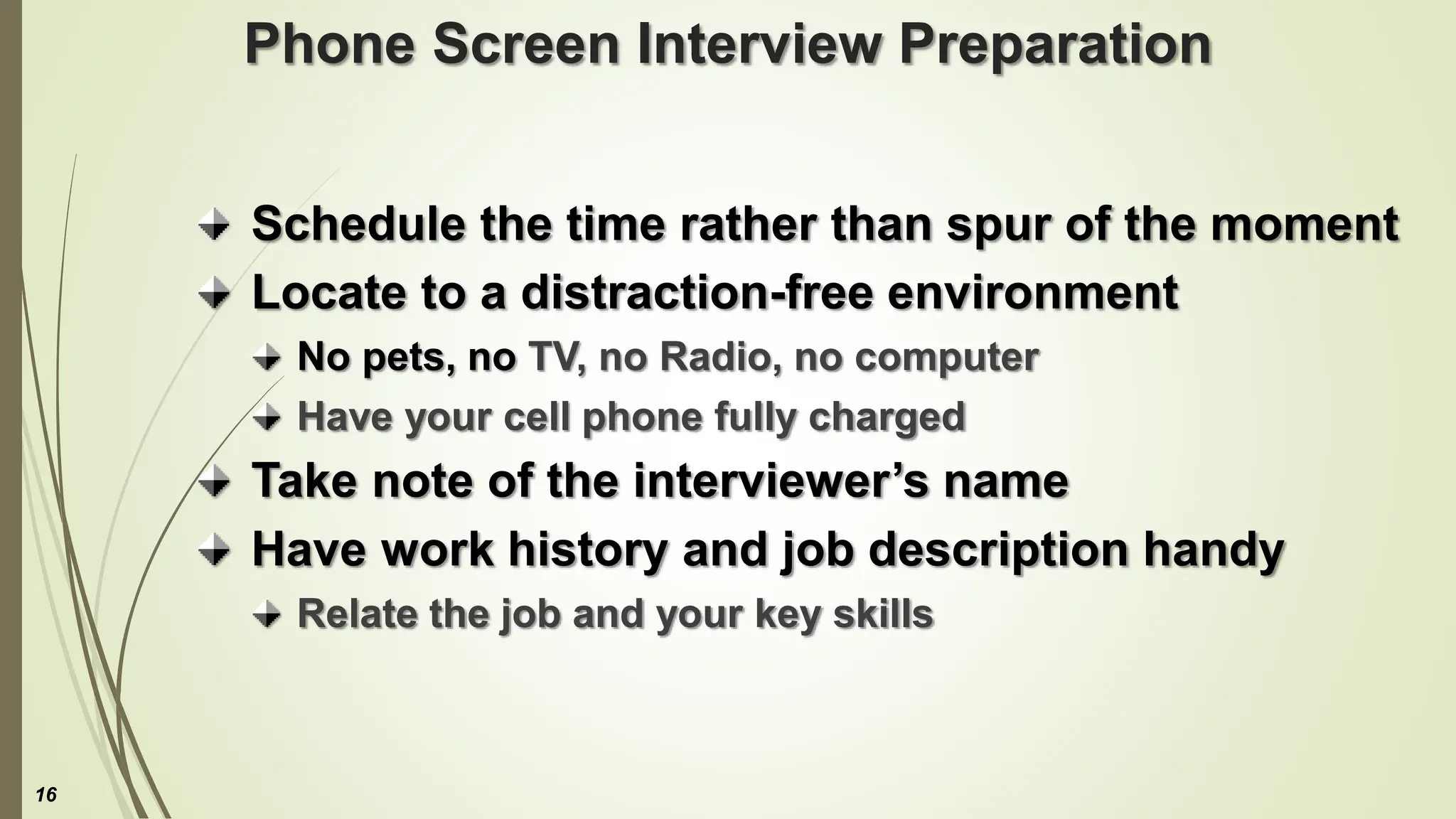 Phone Screen Interview Preparation
Schedule the time rather than spur of the moment
Locate to a distraction-free environment
No pets, no TV, no Radio, no computer
Have your cell phone fully charged
Take note of the interviewer’s name
Have work history and job description handy
Relate the job and your key skills
16
 