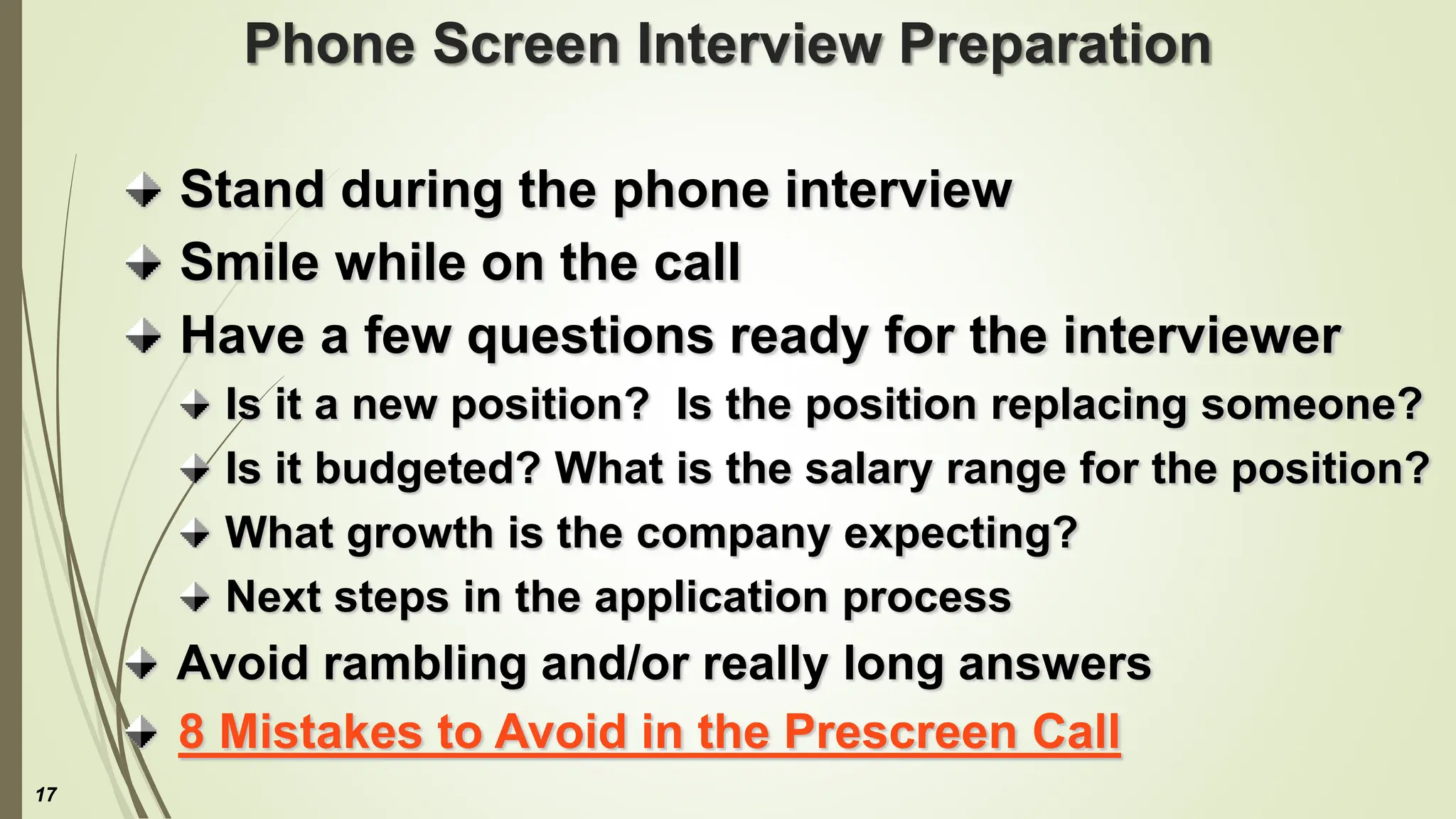 Phone Screen Interview Preparation
Stand during the phone interview
Smile while on the call
Have a few questions ready for the interviewer
Is it a new position? Is the position replacing someone?
Is it budgeted? What is the salary range for the position?
What growth is the company expecting?
Next steps in the application process
Avoid rambling and/or really long answers
8 Mistakes to Avoid in the Prescreen Call
17
 