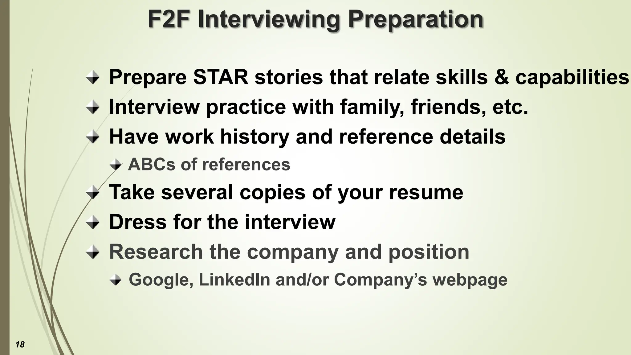F2F Interviewing Preparation
Prepare STAR stories that relate skills & capabilities
Interview practice with family, friends, etc.
Have work history and reference details
ABCs of references
Take several copies of your resume
Dress for the interview
Research the company and position
Google, LinkedIn and/or Company’s webpage
18
 