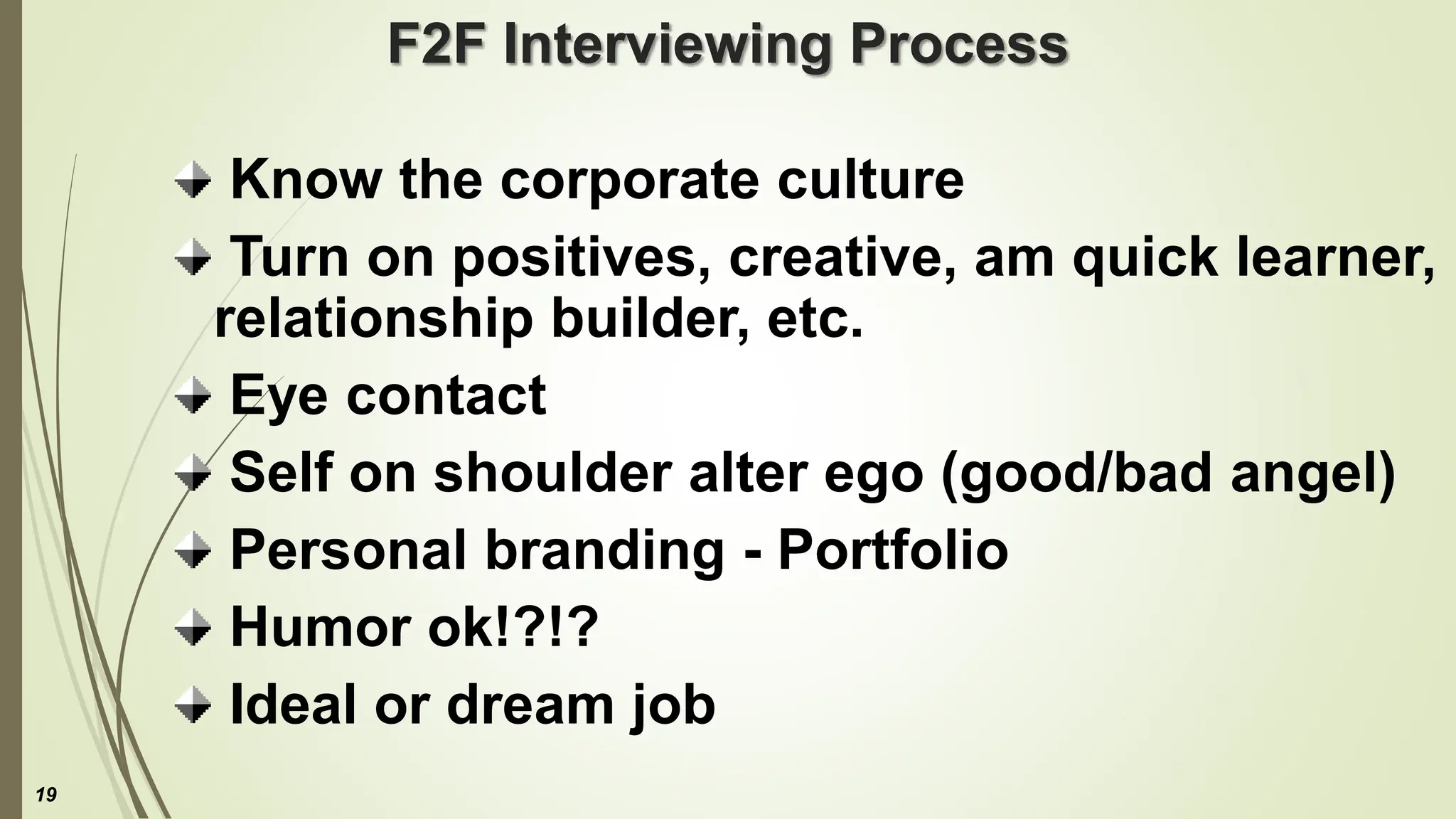 F2F Interviewing Process
Know the corporate culture
Turn on positives, creative, am quick learner,
relationship builder, etc.
Eye contact
Self on shoulder alter ego (good/bad angel)
Personal branding - Portfolio
Humor ok!?!?
Ideal or dream job
19
 