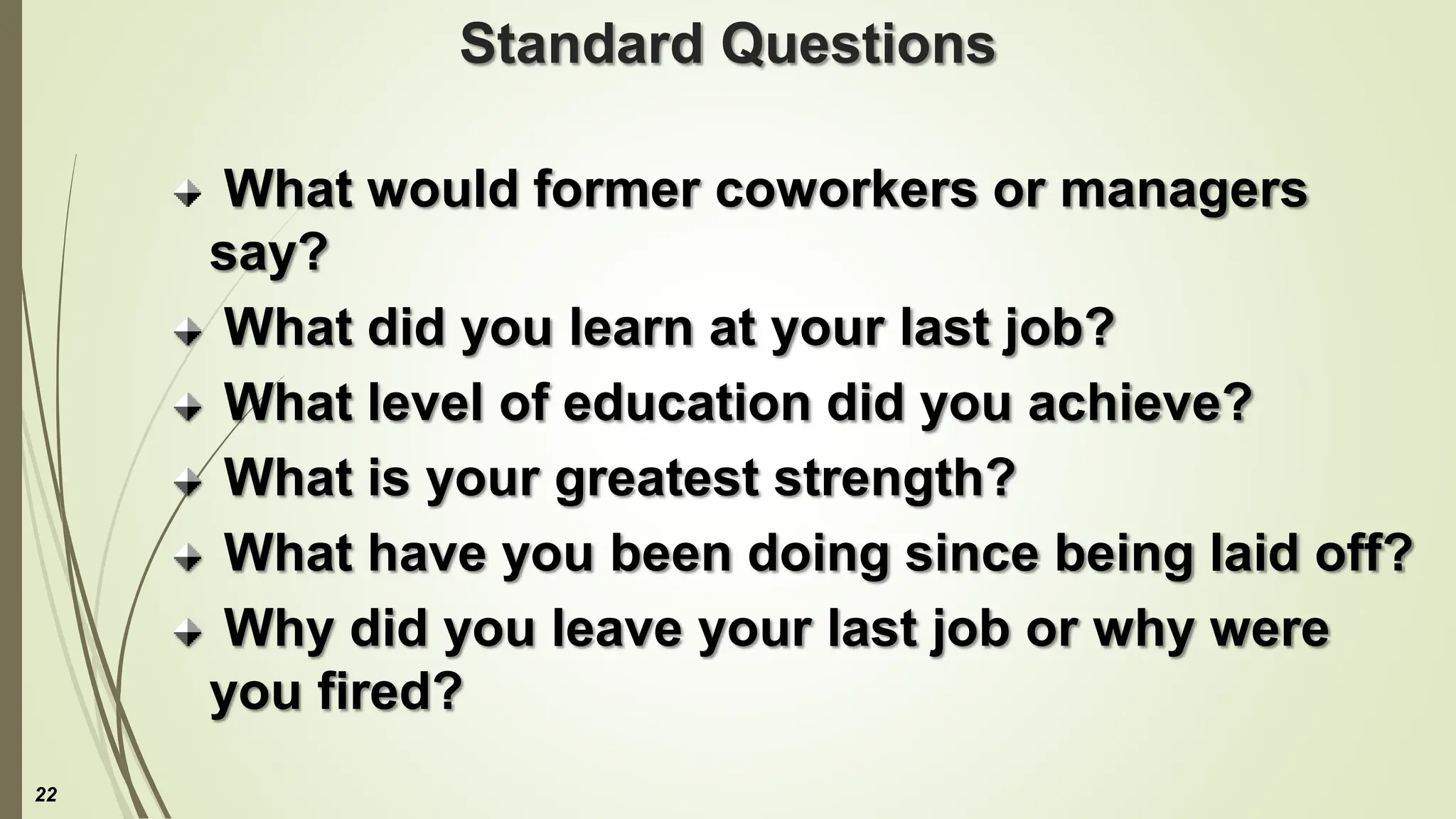 Standard Questions
What would former coworkers or managers
say?
What did you learn at your last job?
What level of education did you achieve?
What is your greatest strength?
What have you been doing since being laid off?
Why did you leave your last job or why were
you fired?
22
 