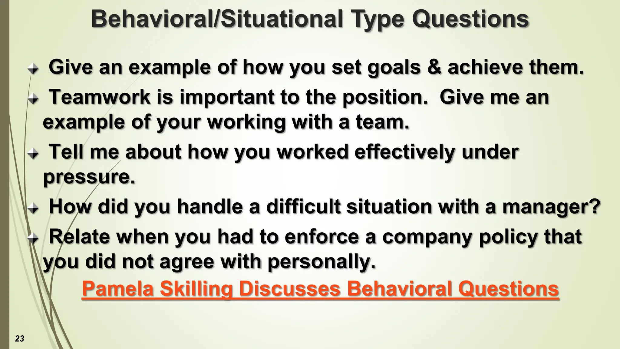Behavioral/Situational Type Questions
Give an example of how you set goals & achieve them.
Teamwork is important to the position. Give me an
example of your working with a team.
Tell me about how you worked effectively under
pressure.
How did you handle a difficult situation with a manager?
Relate when you had to enforce a company policy that
you did not agree with personally.
Pamela Skilling Discusses Behavioral Questions
23
 