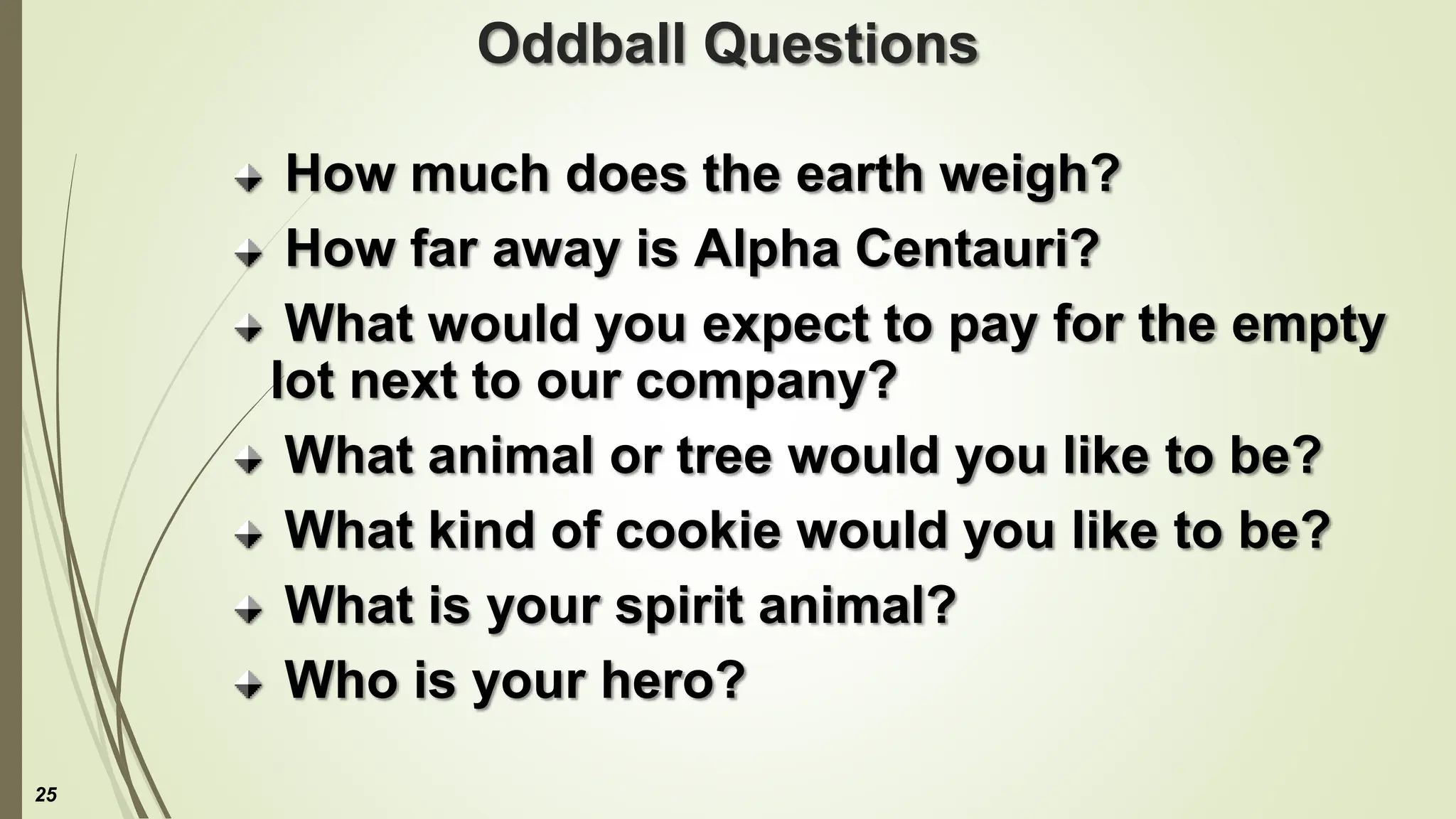 Oddball Questions
How much does the earth weigh?
How far away is Alpha Centauri?
What would you expect to pay for the empty
lot next to our company?
What animal or tree would you like to be?
What kind of cookie would you like to be?
What is your spirit animal?
Who is your hero?
25
 