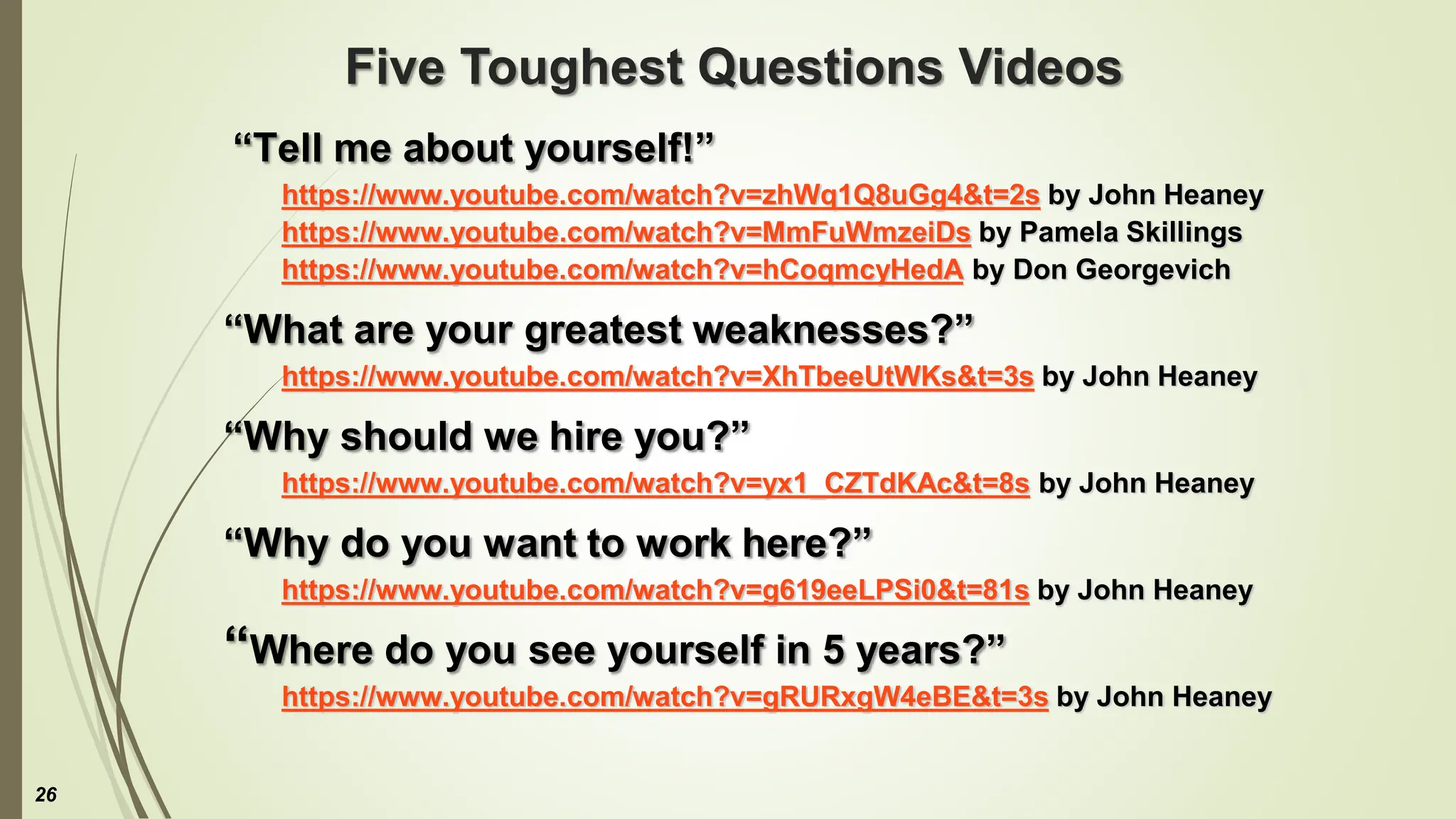Five Toughest Questions Videos
“Tell me about yourself!”
https://www.youtube.com/watch?v=zhWq1Q8uGg4&t=2s by John Heaney
https://www.youtube.com/watch?v=MmFuWmzeiDs by Pamela Skillings
https://www.youtube.com/watch?v=hCoqmcyHedA by Don Georgevich
“What are your greatest weaknesses?”
https://www.youtube.com/watch?v=XhTbeeUtWKs&t=3s by John Heaney
“Why should we hire you?”
https://www.youtube.com/watch?v=yx1_CZTdKAc&t=8s by John Heaney
“Why do you want to work here?”
https://www.youtube.com/watch?v=g619eeLPSi0&t=81s by John Heaney
“Where do you see yourself in 5 years?”
https://www.youtube.com/watch?v=gRURxgW4eBE&t=3s by John Heaney
26
 