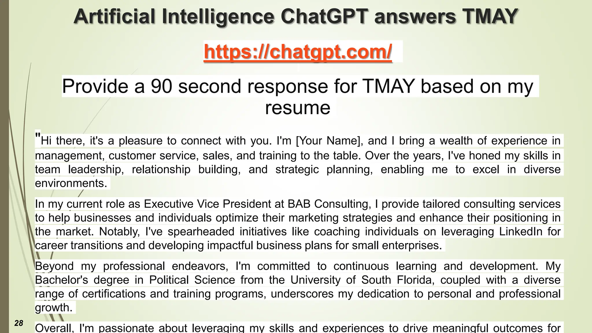 Artificial Intelligence ChatGPT answers TMAY
https://chatgpt.com/
Provide a 90 second response for TMAY based on my
resume
"Hi there, it's a pleasure to connect with you. I'm [Your Name], and I bring a wealth of experience in
management, customer service, sales, and training to the table. Over the years, I've honed my skills in
team leadership, relationship building, and strategic planning, enabling me to excel in diverse
environments.
In my current role as Executive Vice President at BAB Consulting, I provide tailored consulting services
to help businesses and individuals optimize their marketing strategies and enhance their positioning in
the market. Notably, I've spearheaded initiatives like coaching individuals on leveraging LinkedIn for
career transitions and developing impactful business plans for small enterprises.
Beyond my professional endeavors, I'm committed to continuous learning and development. My
Bachelor's degree in Political Science from the University of South Florida, coupled with a diverse
range of certifications and training programs, underscores my dedication to personal and professional
growth.
Overall, I'm passionate about leveraging my skills and experiences to drive meaningful outcomes for
28
 