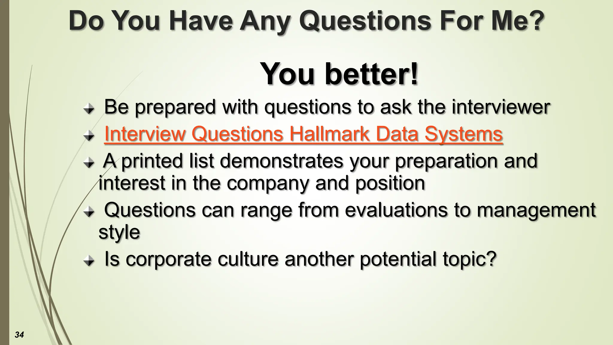 Do You Have Any Questions For Me?
You better!
Be prepared with questions to ask the interviewer
Interview Questions Hallmark Data Systems
A printed list demonstrates your preparation and
interest in the company and position
Questions can range from evaluations to management
style
Is corporate culture another potential topic?
34
 