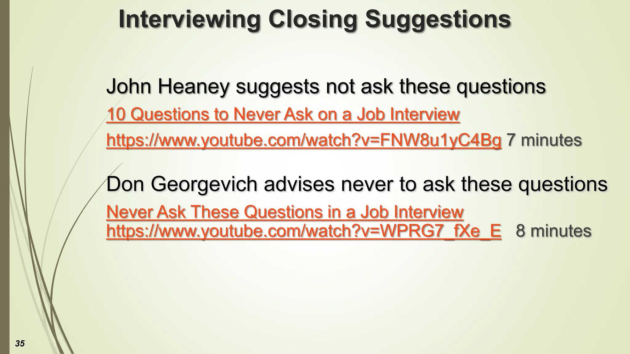 Interviewing Closing Suggestions
John Heaney suggests not ask these questions
10 Questions to Never Ask on a Job Interview
https://www.youtube.com/watch?v=FNW8u1yC4Bg 7 minutes
Don Georgevich advises never to ask these questions
Never Ask These Questions in a Job Interview
https://www.youtube.com/watch?v=WPRG7_fXe_E 8 minutes
35
 