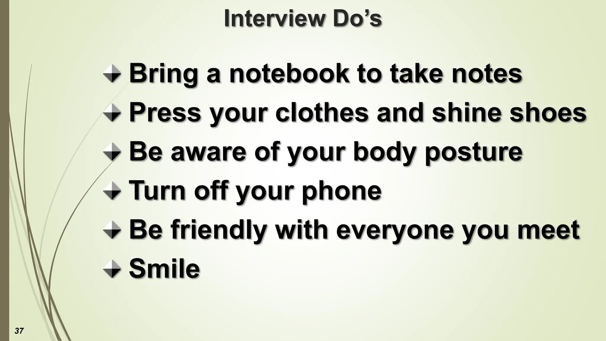Interview Do’s
Bring a notebook to take notes
Press your clothes and shine shoes
Be aware of your body posture
Turn off your phone
Be friendly with everyone you meet
Smile
37
 