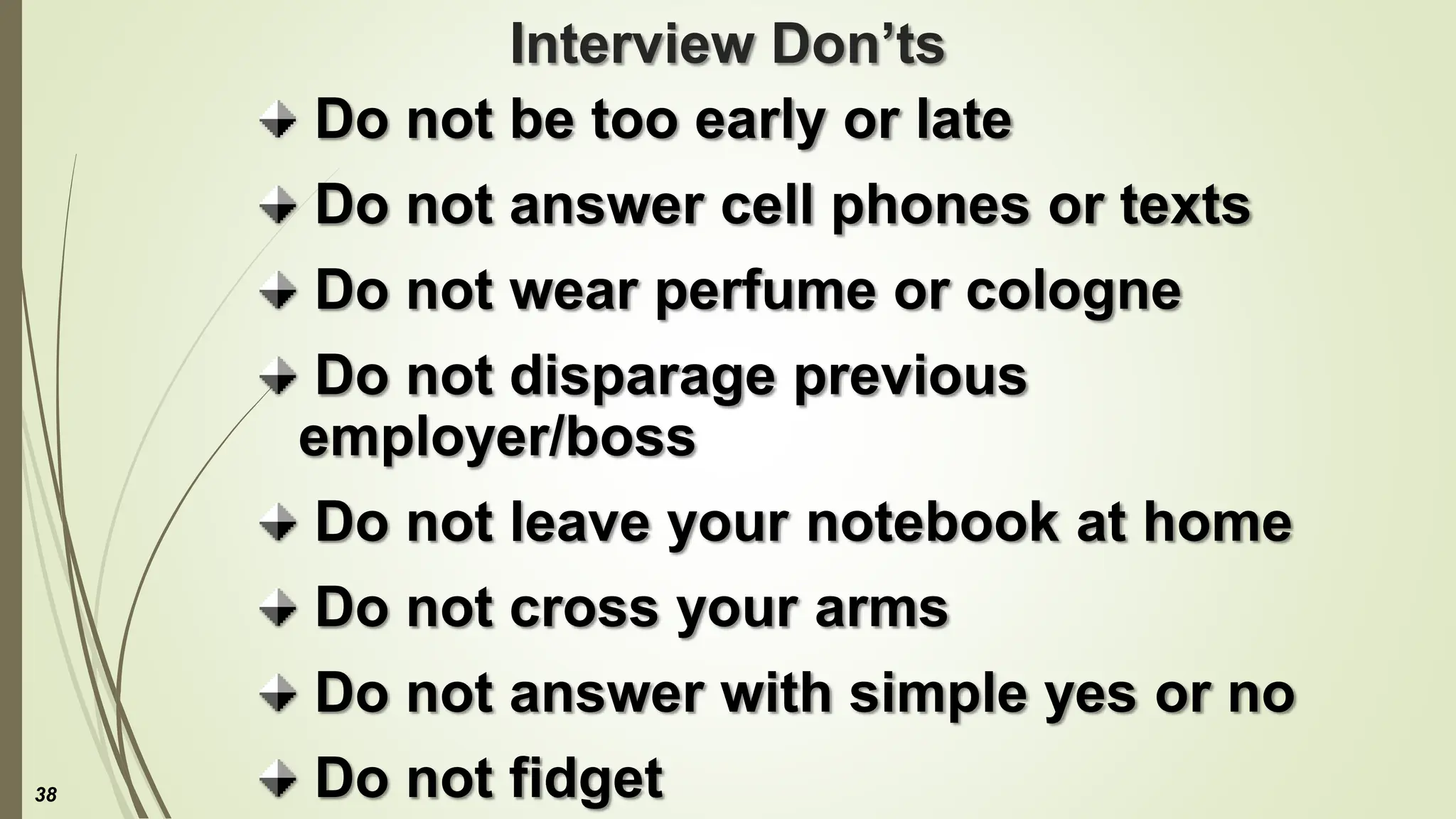 Interview Don’ts
Do not be too early or late
Do not answer cell phones or texts
Do not wear perfume or cologne
Do not disparage previous
employer/boss
Do not leave your notebook at home
Do not cross your arms
Do not answer with simple yes or no
Do not fidget
38
 