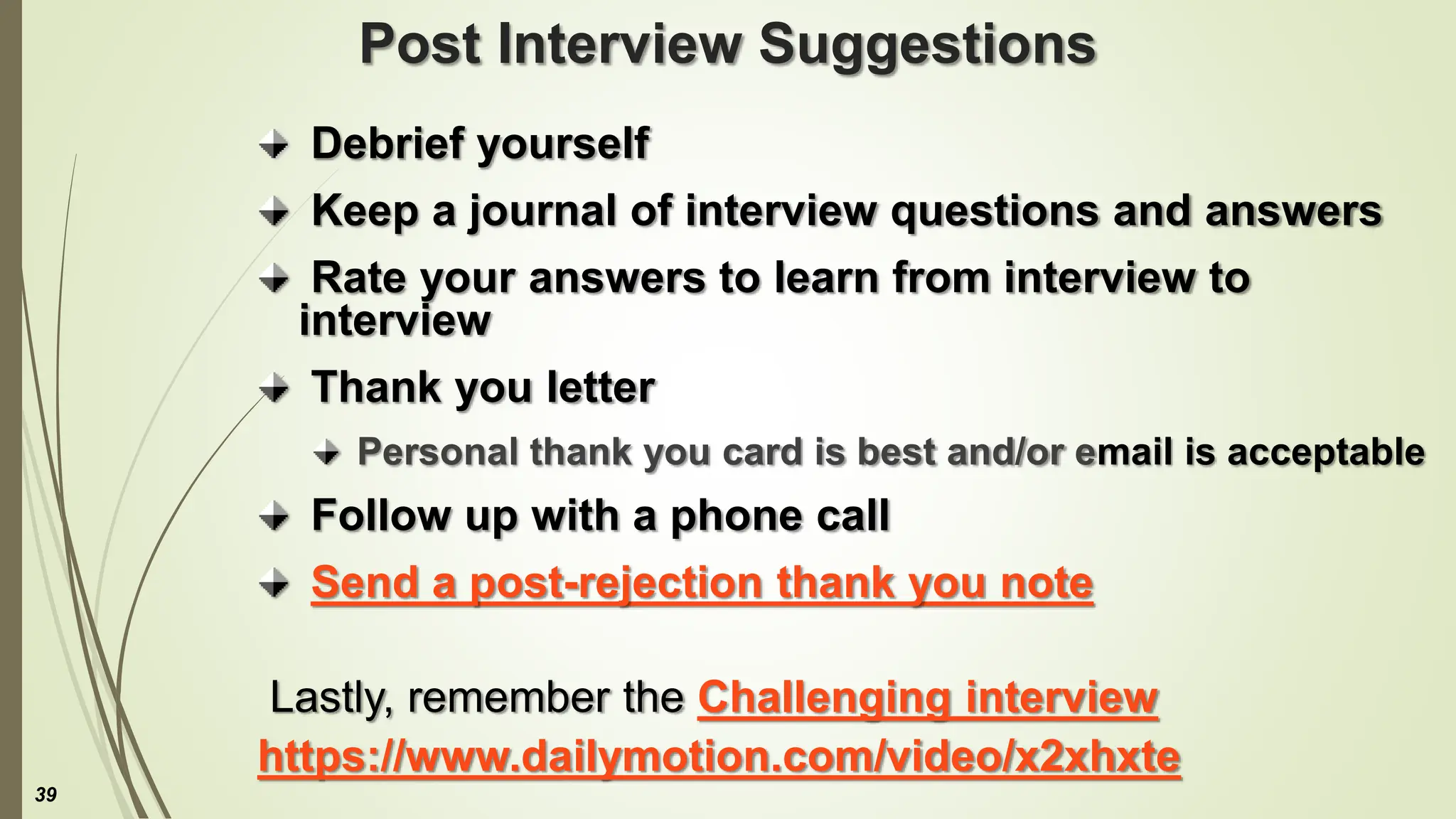 Post Interview Suggestions
Debrief yourself
Keep a journal of interview questions and answers
Rate your answers to learn from interview to
interview
Thank you letter
Personal thank you card is best and/or email is acceptable
Follow up with a phone call
Send a post-rejection thank you note
Lastly, remember the Challenging interview
https://www.dailymotion.com/video/x2xhxte
39
 