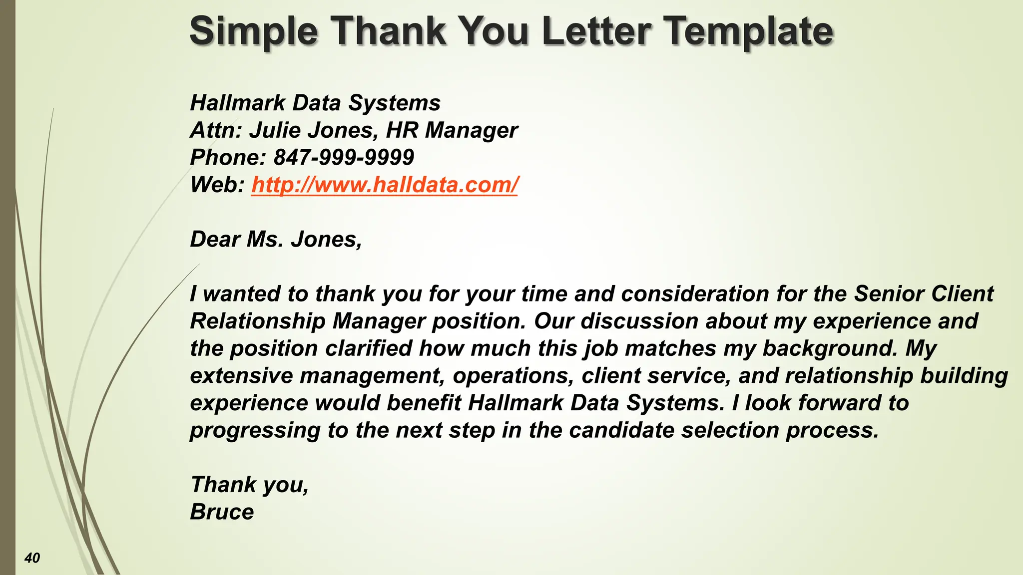 Simple Thank You Letter Template
Hallmark Data Systems
Attn: Julie Jones, HR Manager
Phone: 847-999-9999
Web: http://www.halldata.com/
Dear Ms. Jones,
I wanted to thank you for your time and consideration for the Senior Client
Relationship Manager position. Our discussion about my experience and
the position clarified how much this job matches my background. My
extensive management, operations, client service, and relationship building
experience would benefit Hallmark Data Systems. I look forward to
progressing to the next step in the candidate selection process.
Thank you,
Bruce
40
 