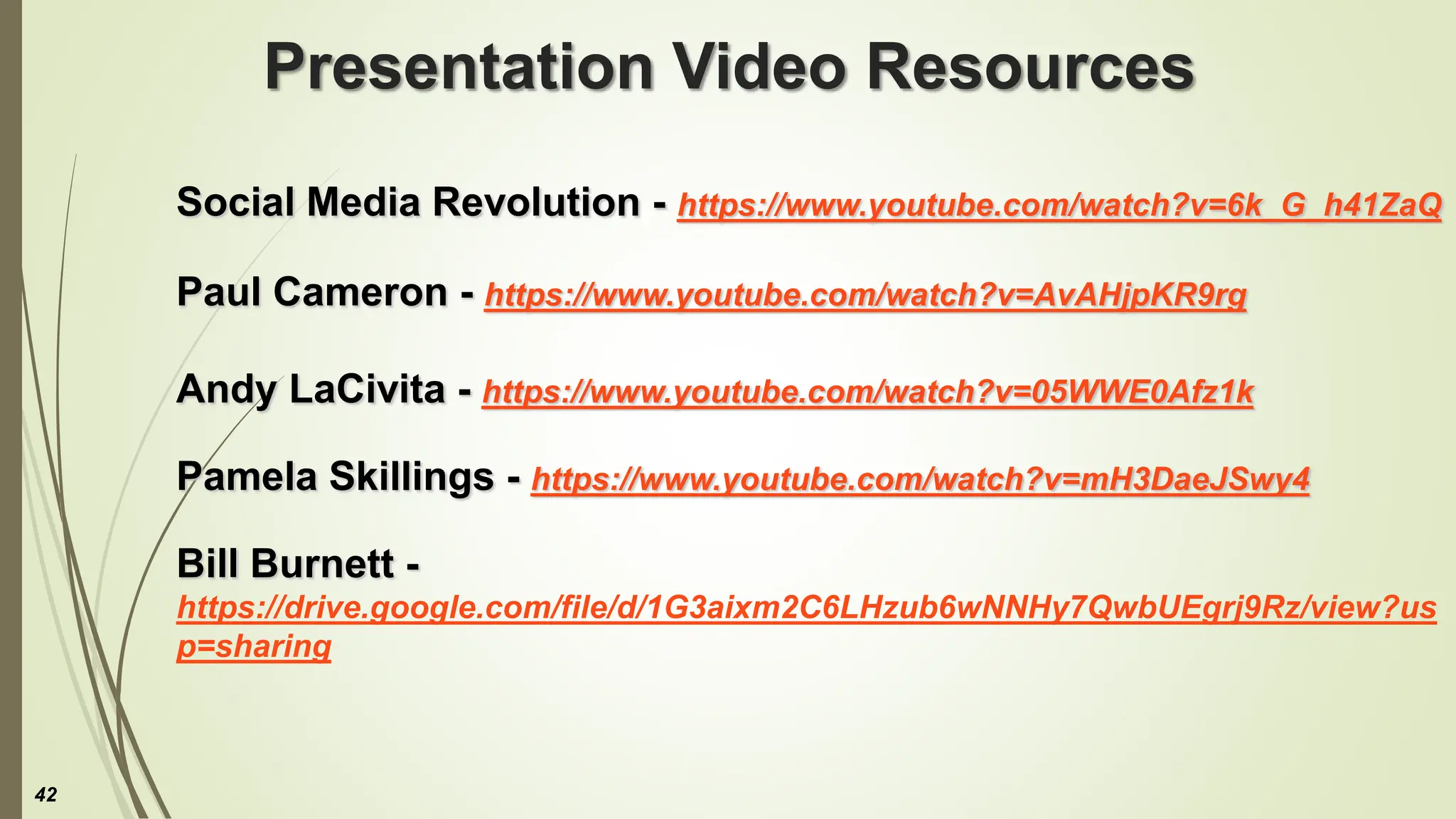 Presentation Video Resources
Social Media Revolution - https://www.youtube.com/watch?v=6k_G_h41ZaQ
Paul Cameron - https://www.youtube.com/watch?v=AvAHjpKR9rg
Andy LaCivita - https://www.youtube.com/watch?v=05WWE0Afz1k
Pamela Skillings - https://www.youtube.com/watch?v=mH3DaeJSwy4
Bill Burnett -
https://drive.google.com/file/d/1G3aixm2C6LHzub6wNNHy7QwbUEgrj9Rz/view?us
p=sharing
42
 
