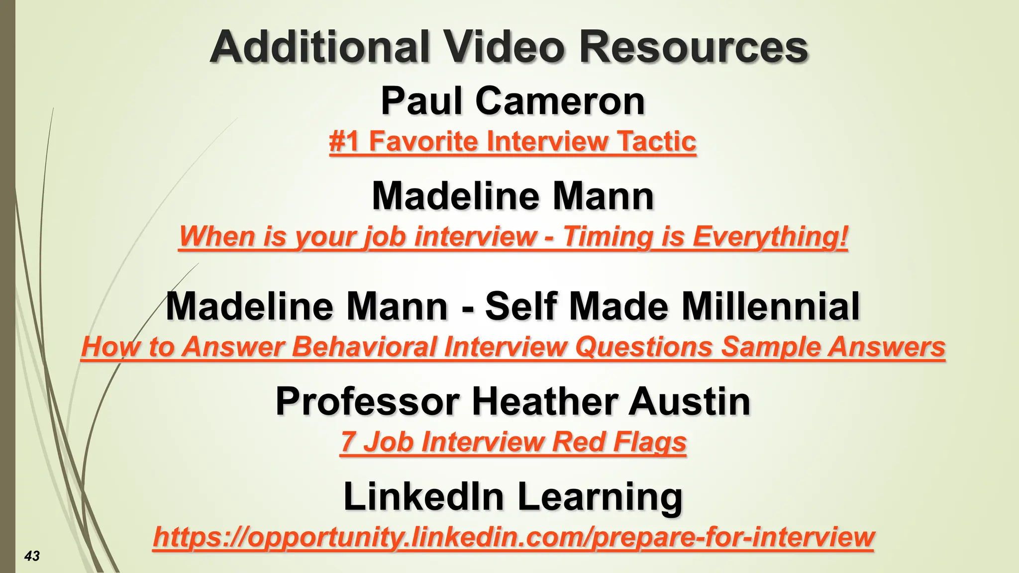 Additional Video Resources
Paul Cameron
#1 Favorite Interview Tactic
Madeline Mann
When is your job interview - Timing is Everything!
Madeline Mann - Self Made Millennial
How to Answer Behavioral Interview Questions Sample Answers
Professor Heather Austin
7 Job Interview Red Flags
LinkedIn Learning
https://opportunity.linkedin.com/prepare-for-interview
43
 