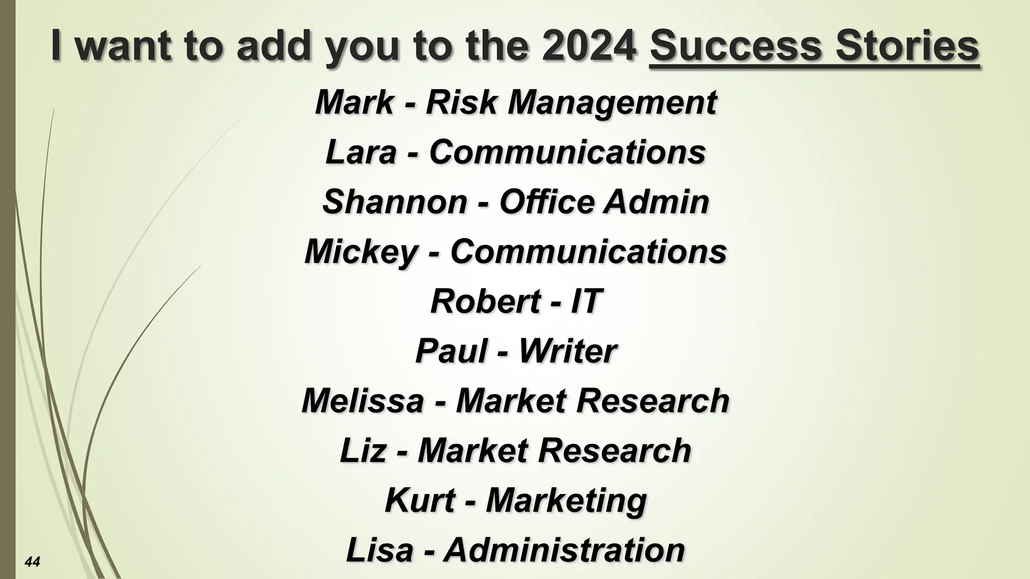 I want to add you to the 2024 Success Stories
Mark - Risk Management
Lara - Communications
Shannon - Office Admin
Mickey - Communications
Robert - IT
Paul - Writer
Melissa - Market Research
Liz - Market Research
Kurt - Marketing
Lisa - Administration
44
 