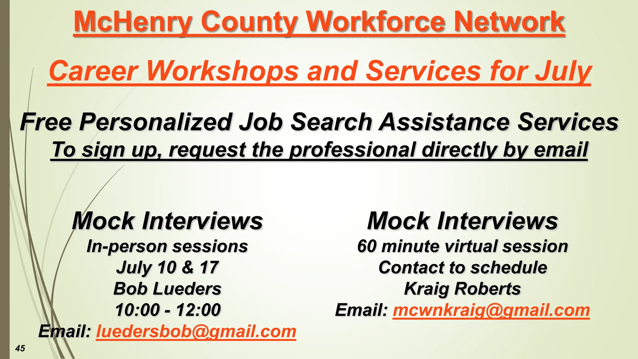 McHenry County Workforce Network
Career Workshops and Services for July
Free Personalized Job Search Assistance Services
To sign up, request the professional directly by email
Mock Interviews
60 minute virtual session
Contact to schedule
Kraig Roberts
Email: mcwnkraig@gmail.com
45
Mock Interviews
In-person sessions
July 10 & 17
Bob Lueders
10:00 - 12:00
Email: luedersbob@gmail.com
 