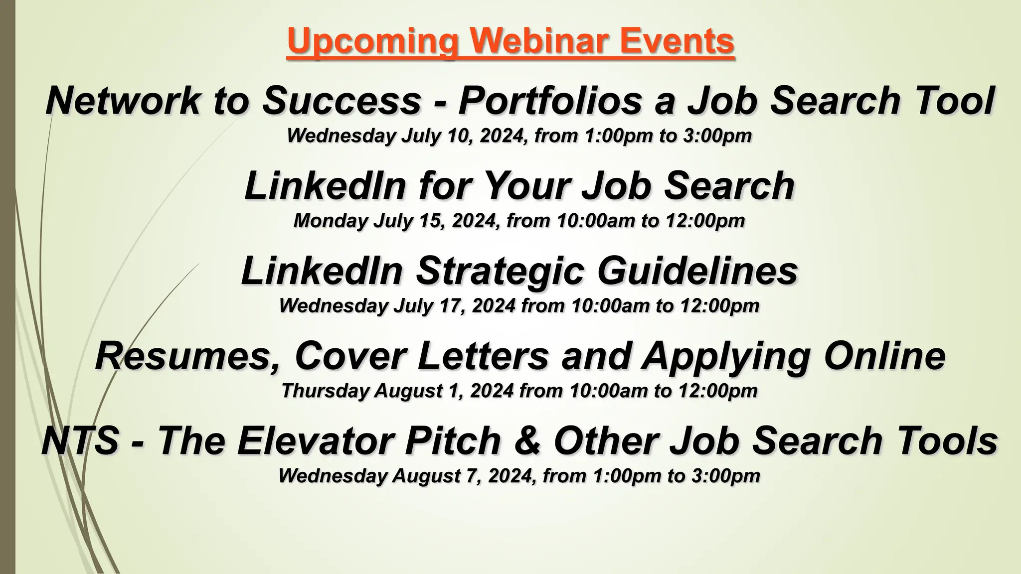Upcoming Webinar Events
Network to Success - Portfolios a Job Search Tool
Wednesday July 10, 2024, from 1:00pm to 3:00pm
LinkedIn for Your Job Search
Monday July 15, 2024, from 10:00am to 12:00pm
LinkedIn Strategic Guidelines
Wednesday July 17, 2024 from 10:00am to 12:00pm
Resumes, Cover Letters and Applying Online
Thursday August 1, 2024 from 10:00am to 12:00pm
NTS - The Elevator Pitch & Other Job Search Tools
Wednesday August 7, 2024, from 1:00pm to 3:00pm
 