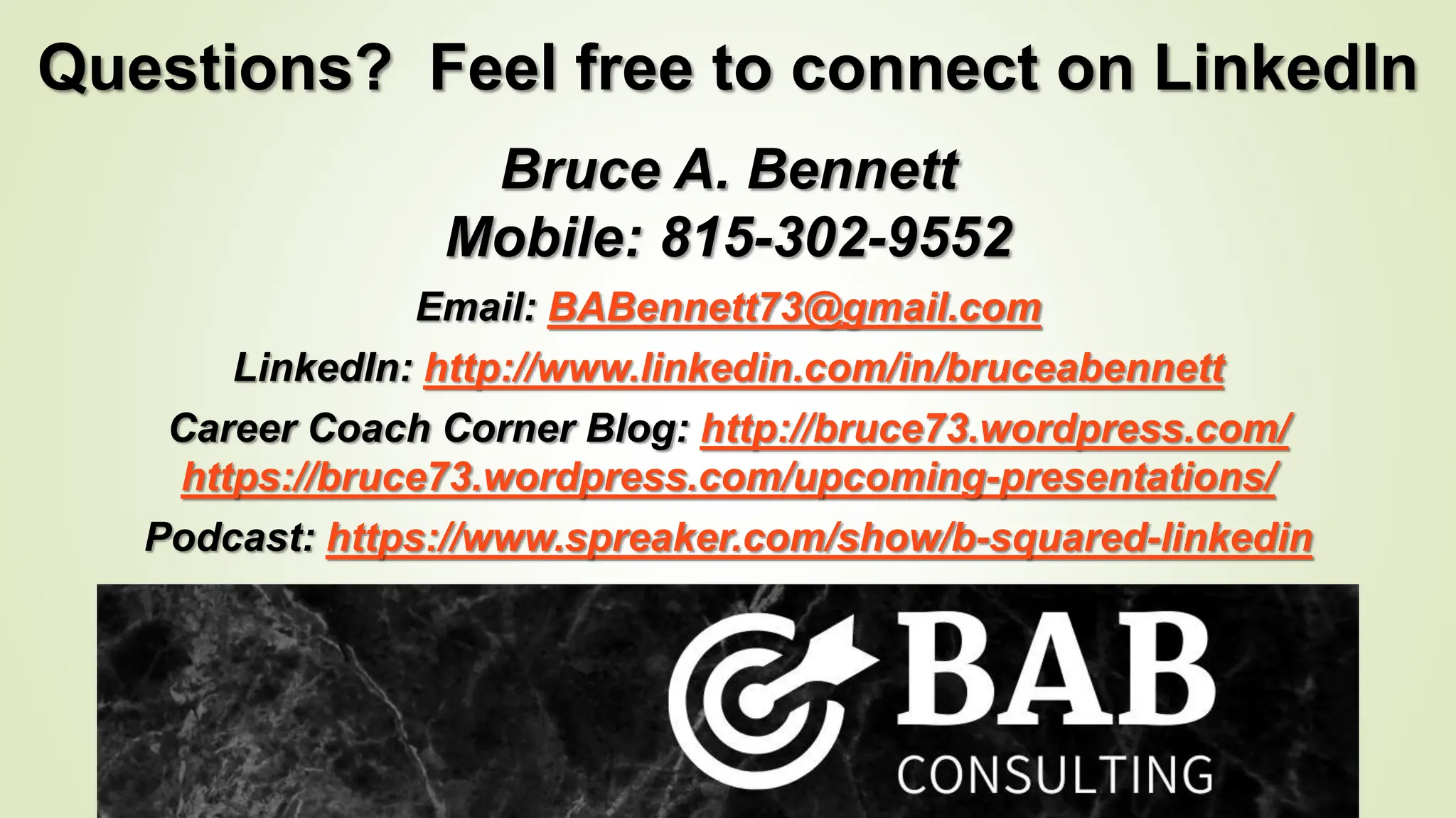 Questions? Feel free to connect on LinkedIn
Bruce A. Bennett
Mobile: 815-302-9552
Email: BABennett73@gmail.com
LinkedIn: http://www.linkedin.com/in/bruceabennett
Career Coach Corner Blog: http://bruce73.wordpress.com/
https://bruce73.wordpress.com/upcoming-presentations/
Podcast: https://www.spreaker.com/show/b-squared-linkedin
 
