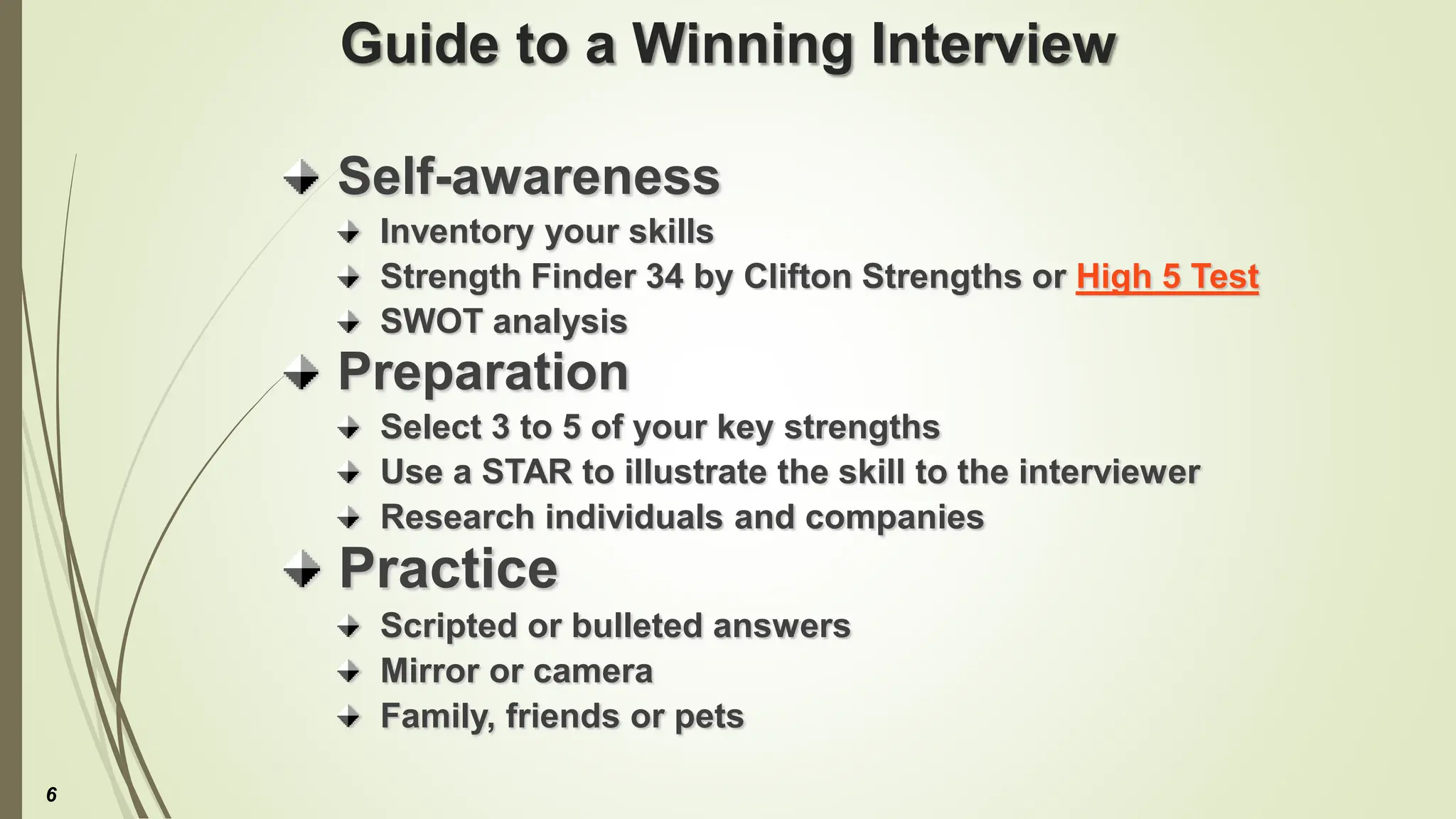 Guide to a Winning Interview
Self-awareness
Inventory your skills
Strength Finder 34 by Clifton Strengths or High 5 Test
SWOT analysis
Preparation
Select 3 to 5 of your key strengths
Use a STAR to illustrate the skill to the interviewer
Research individuals and companies
Practice
Scripted or bulleted answers
Mirror or camera
Family, friends or pets
6
 
