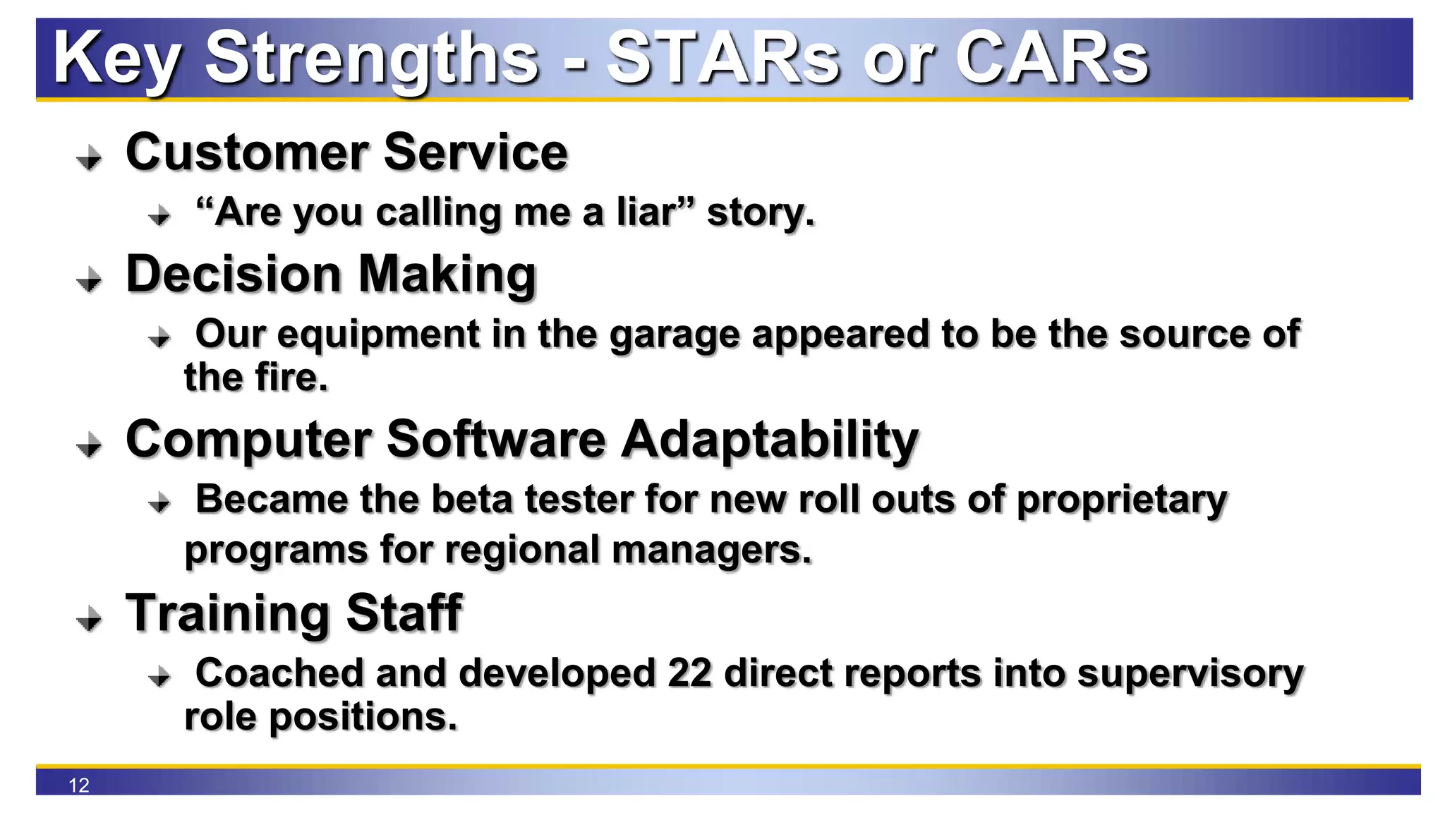 12
Key Strengths - STARs or CARs
Customer Service
“Are you calling me a liar” story.
Decision Making
Our equipment in the garage appeared to be the source of
the fire.
Computer Software Adaptability
Became the beta tester for new roll outs of proprietary
programs for regional managers.
Training Staff
Coached and developed 22 direct reports into supervisory
role positions.
 