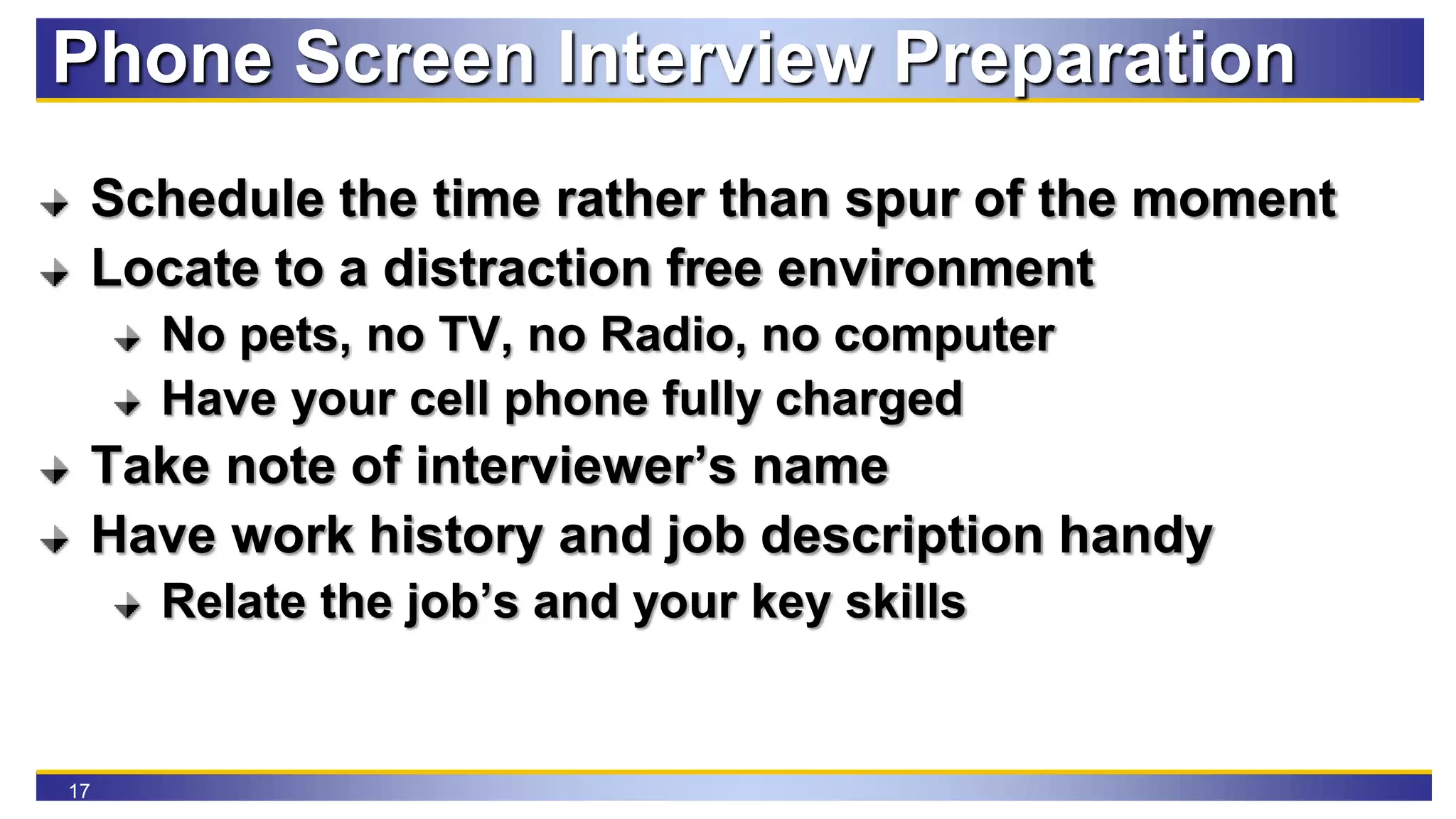 17
Phone Screen Interview Preparation
Schedule the time rather than spur of the moment
Locate to a distraction free environment
No pets, no TV, no Radio, no computer
Have your cell phone fully charged
Take note of interviewer’s name
Have work history and job description handy
Relate the job’s and your key skills
 