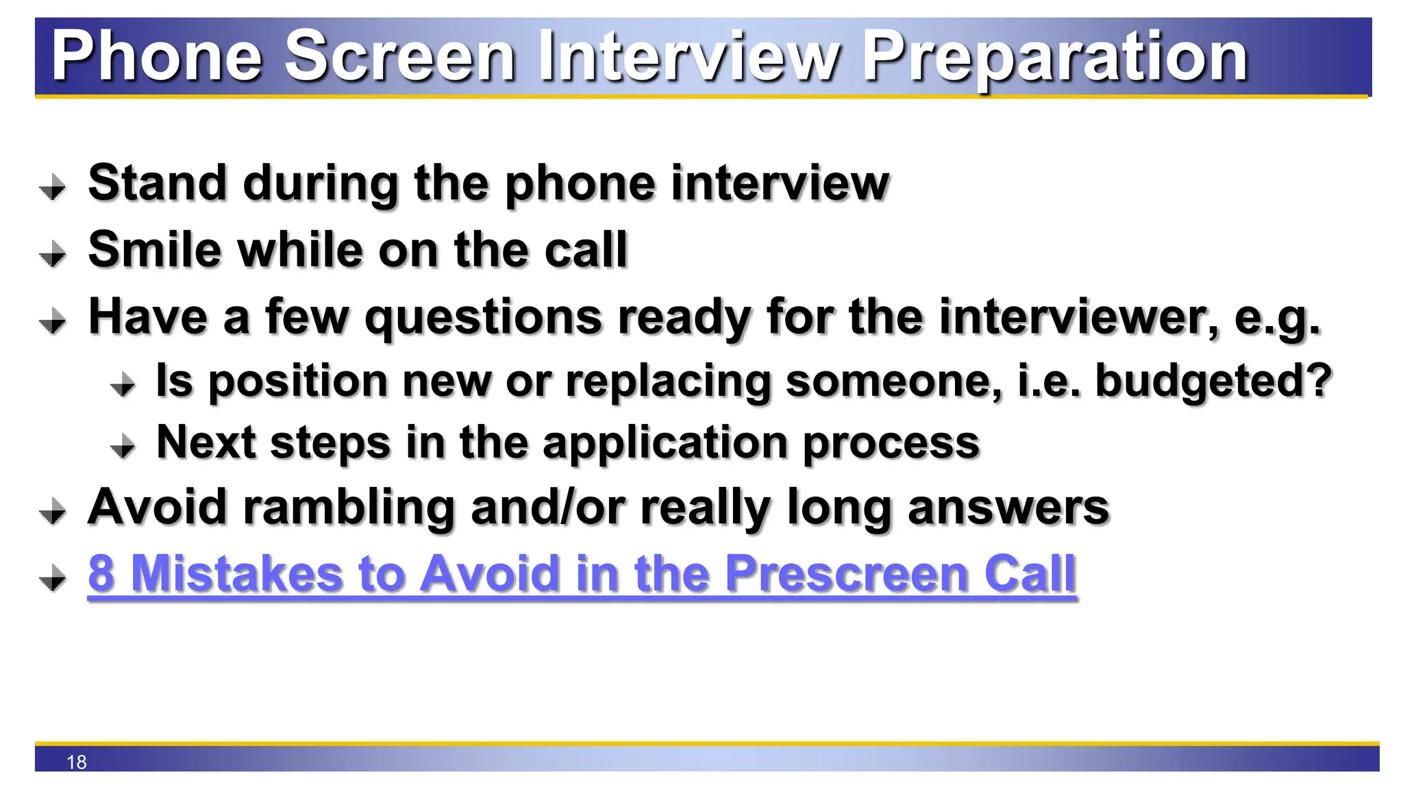 18
Phone Screen Interview Preparation
Stand during the phone interview
Smile while on the call
Have a few questions ready for the interviewer, e.g.
Is position new or replacing someone, i.e. budgeted?
Next steps in the application process
Avoid rambling and/or really long answers
8 Mistakes to Avoid in the Prescreen Call
 