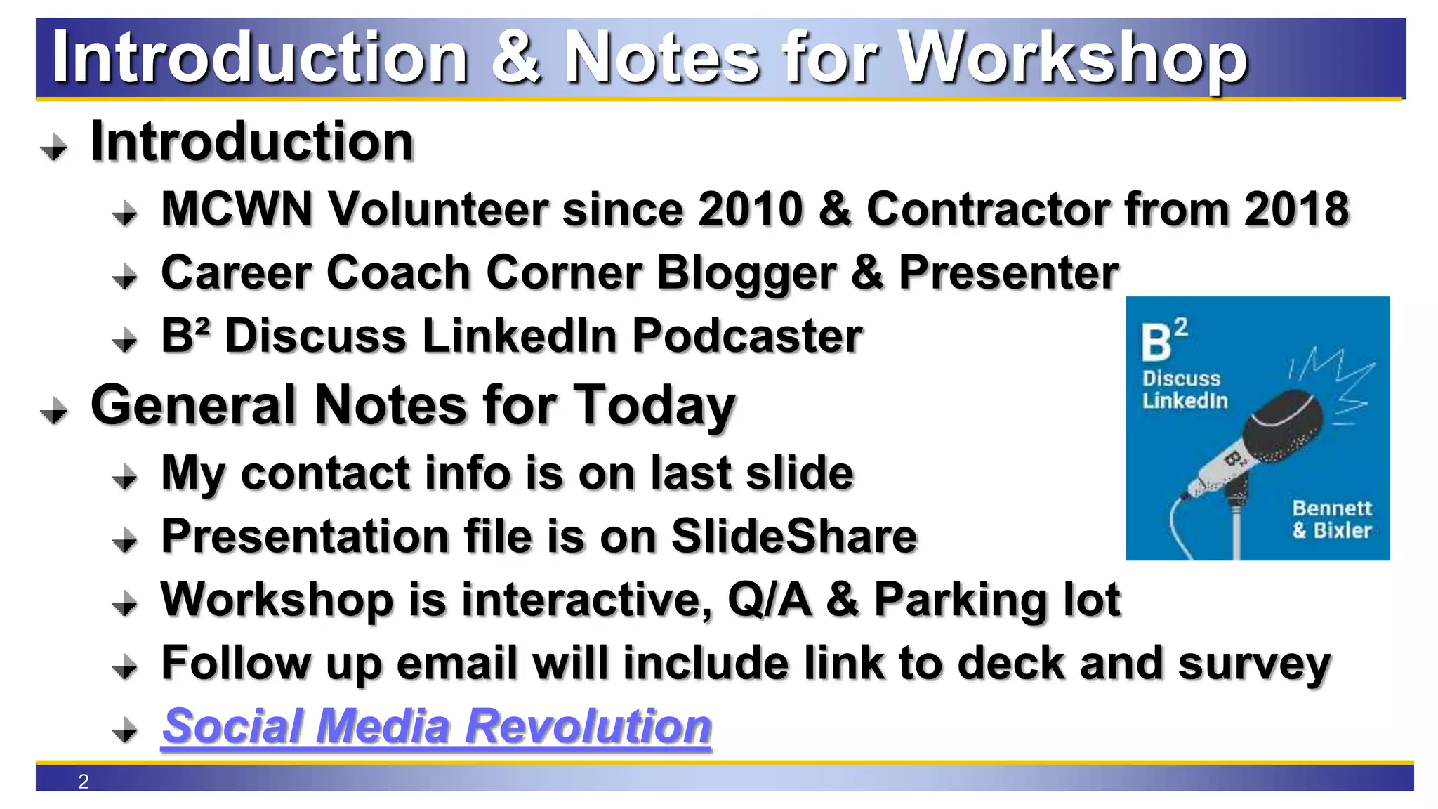 2
Introduction & Notes for Workshop
Introduction
MCWN Volunteer since 2010 & Contractor from 2018
Career Coach Corner Blogger & Presenter
B² Discuss LinkedIn Podcaster
General Notes for Today
My contact info is on last slide
Presentation file is on SlideShare
Workshop is interactive, Q/A & Parking lot
Follow up email will include link to deck and survey
Social Media Revolution
 