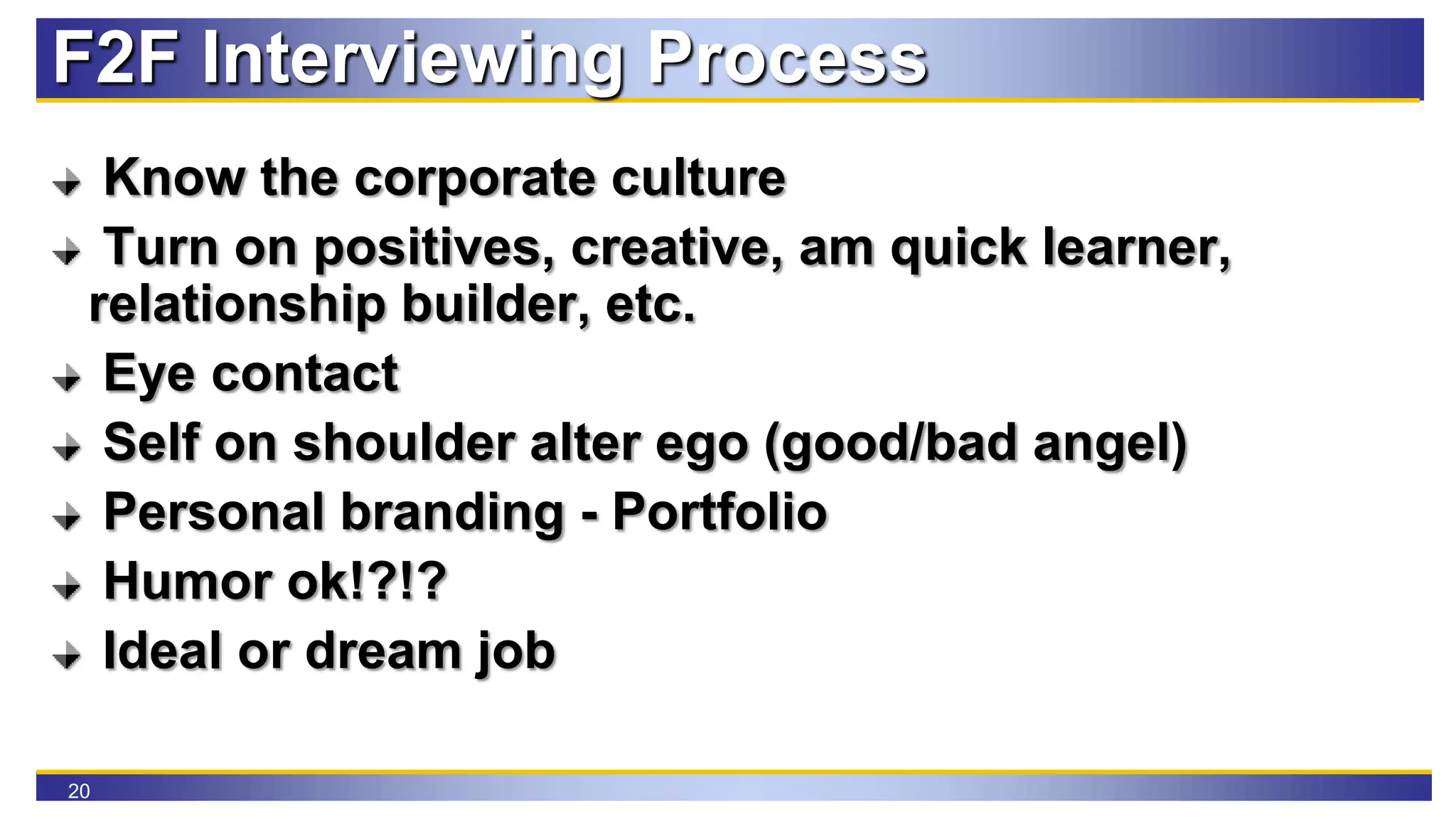 20
F2F Interviewing Process
Know the corporate culture
Turn on positives, creative, am quick learner,
relationship builder, etc.
Eye contact
Self on shoulder alter ego (good/bad angel)
Personal branding - Portfolio
Humor ok!?!?
Ideal or dream job
 