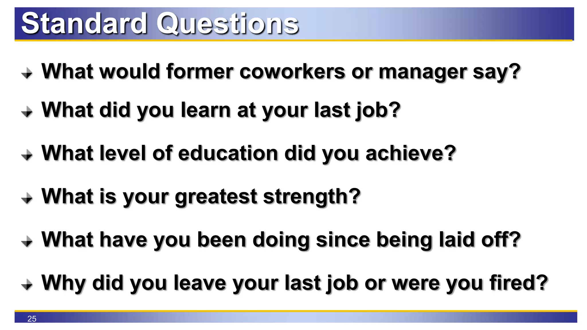 25
Standard Questions
What would former coworkers or manager say?
What did you learn at your last job?
What level of education did you achieve?
What is your greatest strength?
What have you been doing since being laid off?
Why did you leave your last job or were you fired?
 