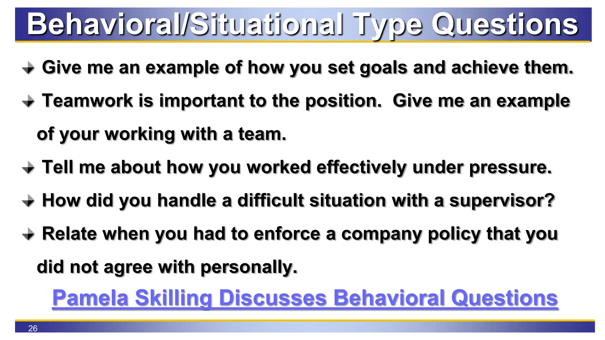 26
Behavioral/Situational Type Questions
Give me an example of how you set goals and achieve them.
Teamwork is important to the position. Give me an example
of your working with a team.
Tell me about how you worked effectively under pressure.
How did you handle a difficult situation with a supervisor?
Relate when you had to enforce a company policy that you
did not agree with personally.
Pamela Skilling Discusses Behavioral Questions
 