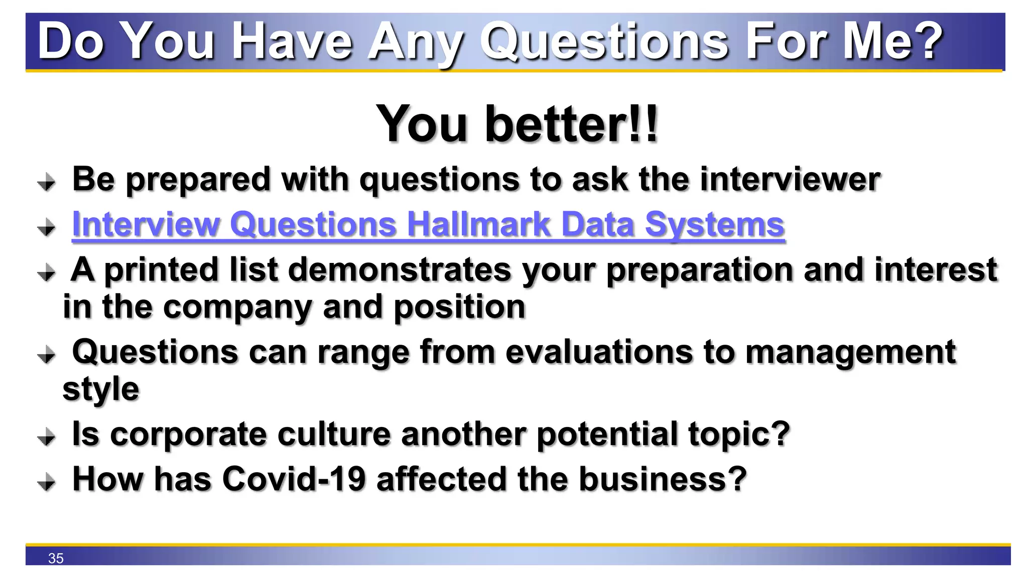 35
Do You Have Any Questions For Me?
You better!!
Be prepared with questions to ask the interviewer
Interview Questions Hallmark Data Systems
A printed list demonstrates your preparation and interest
in the company and position
Questions can range from evaluations to management
style
Is corporate culture another potential topic?
How has Covid-19 affected the business?
 