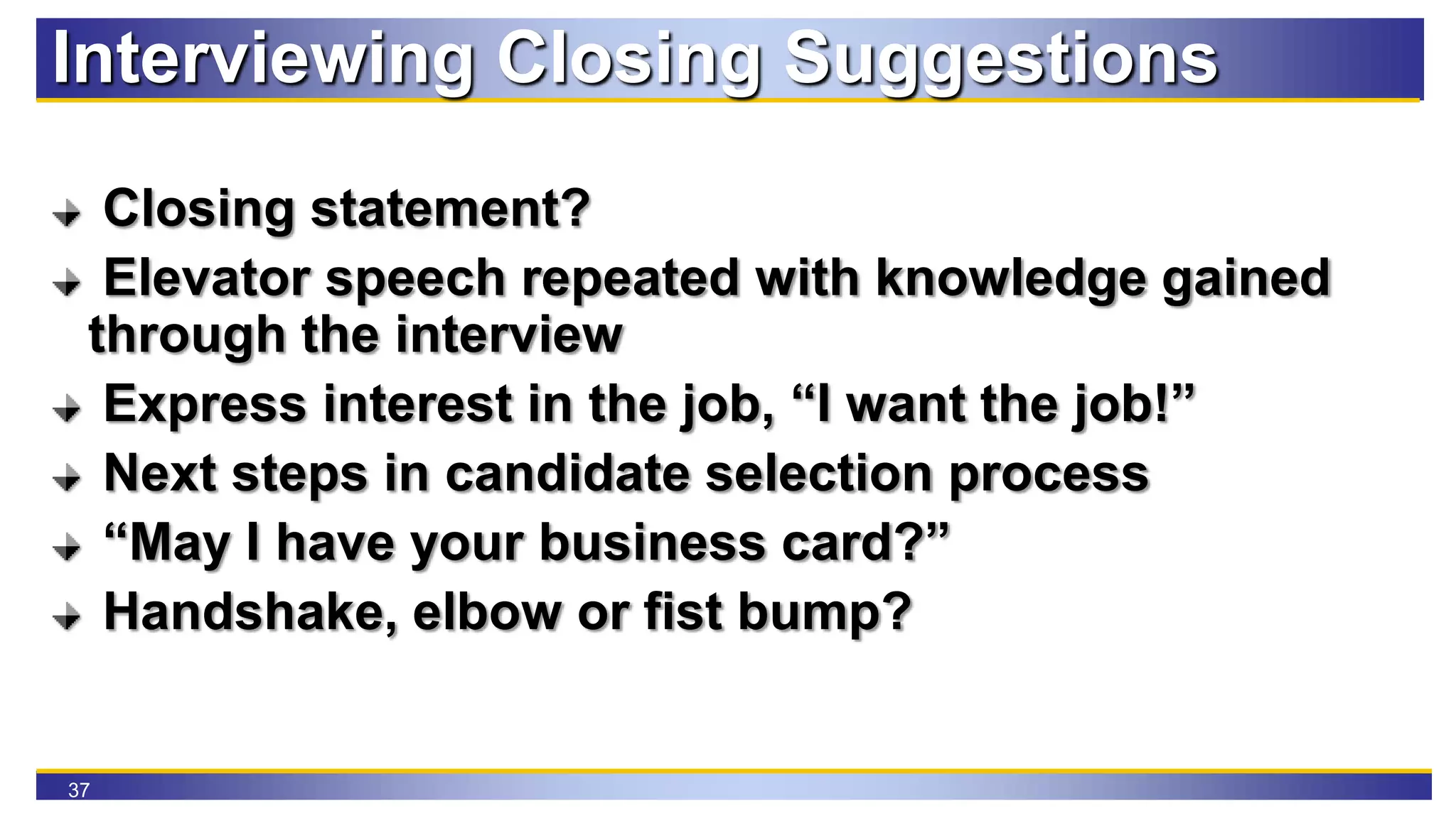 37
Interviewing Closing Suggestions
Closing statement?
Elevator speech repeated with knowledge gained
through the interview
Express interest in the job, “I want the job!”
Next steps in candidate selection process
“May I have your business card?”
Handshake, elbow or fist bump?
 