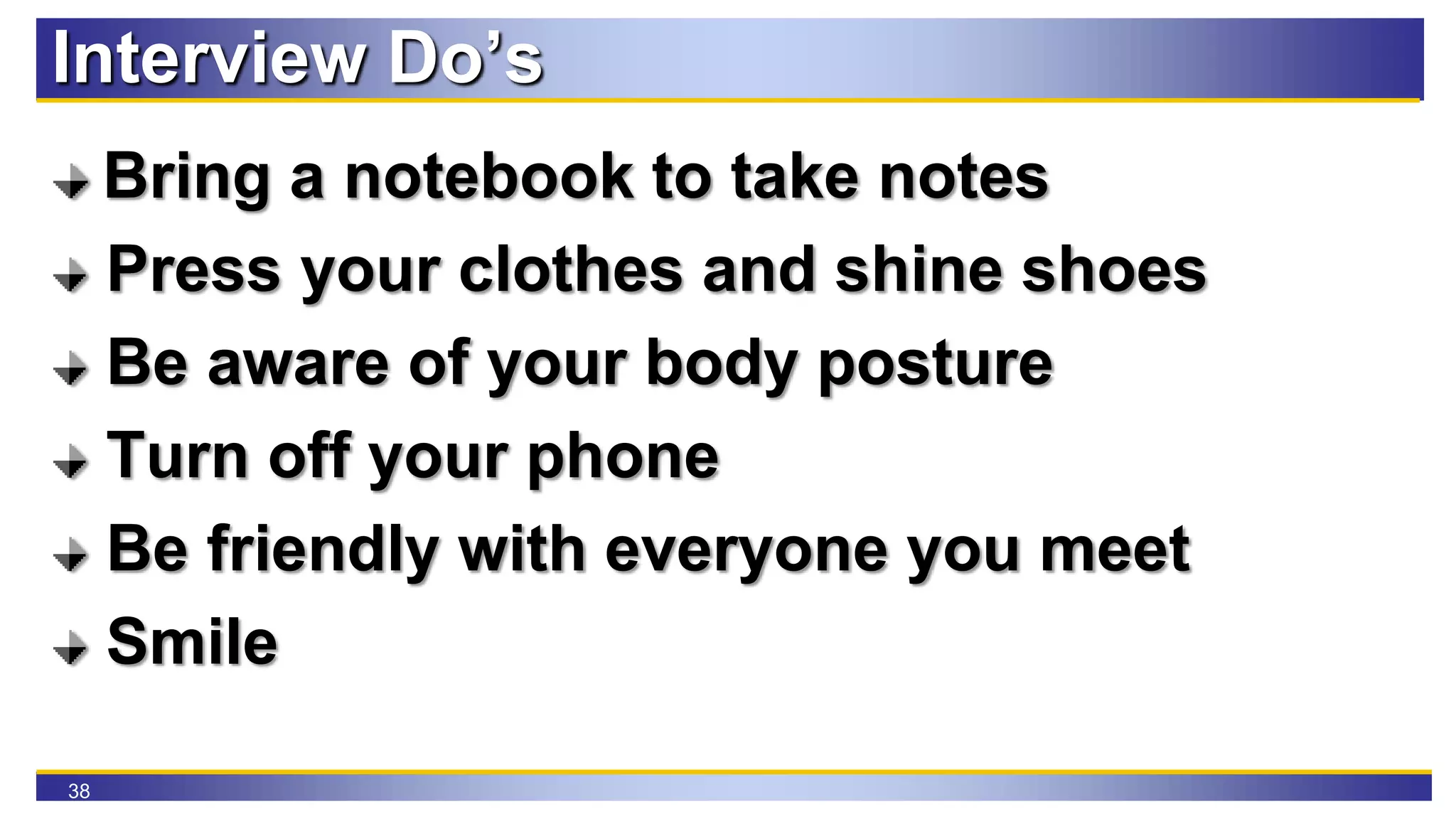 38
Interview Do’s
Bring a notebook to take notes
Press your clothes and shine shoes
Be aware of your body posture
Turn off your phone
Be friendly with everyone you meet
Smile
 