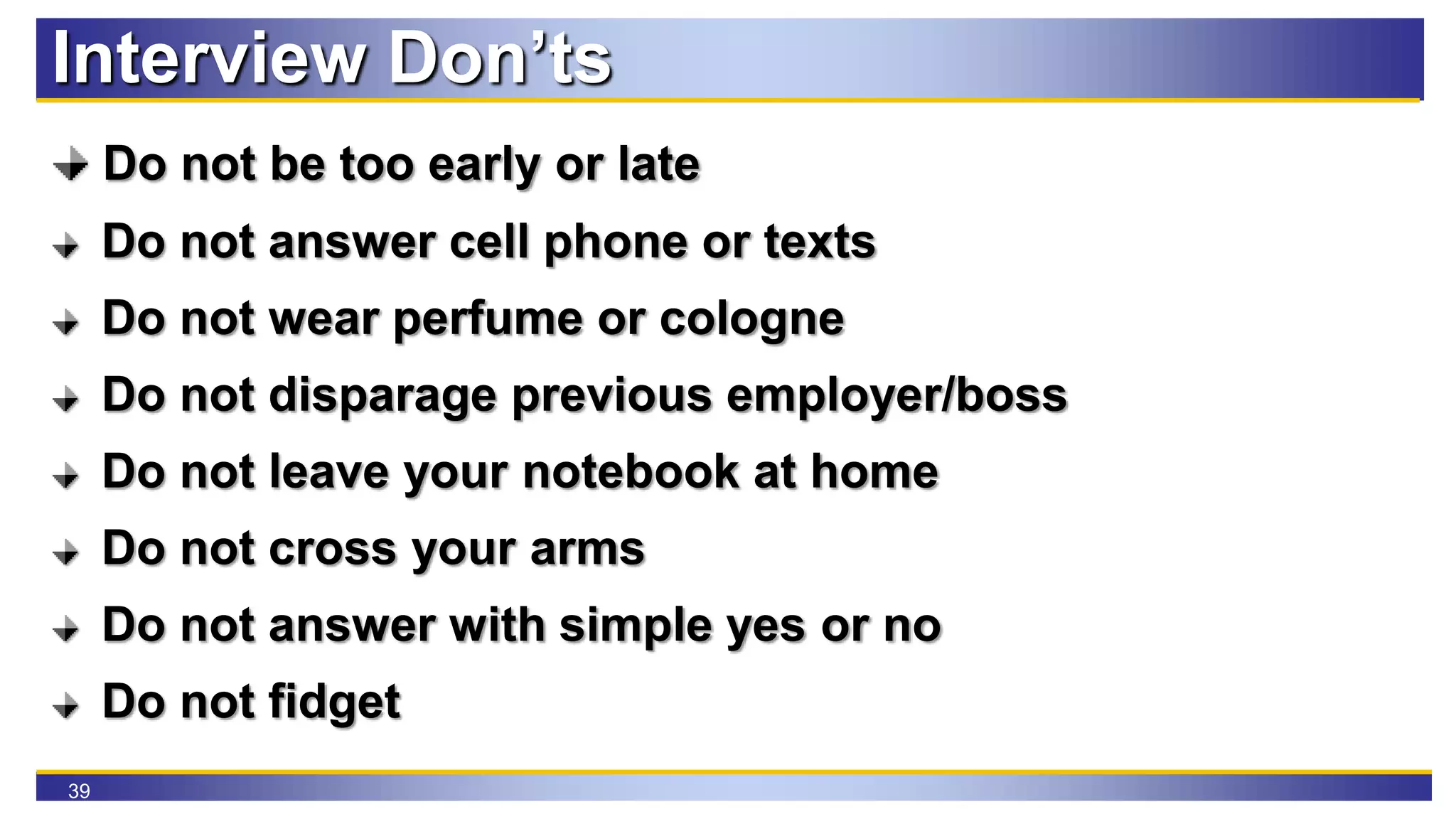 39
Interview Don’ts
Do not be too early or late
Do not answer cell phone or texts
Do not wear perfume or cologne
Do not disparage previous employer/boss
Do not leave your notebook at home
Do not cross your arms
Do not answer with simple yes or no
Do not fidget
 