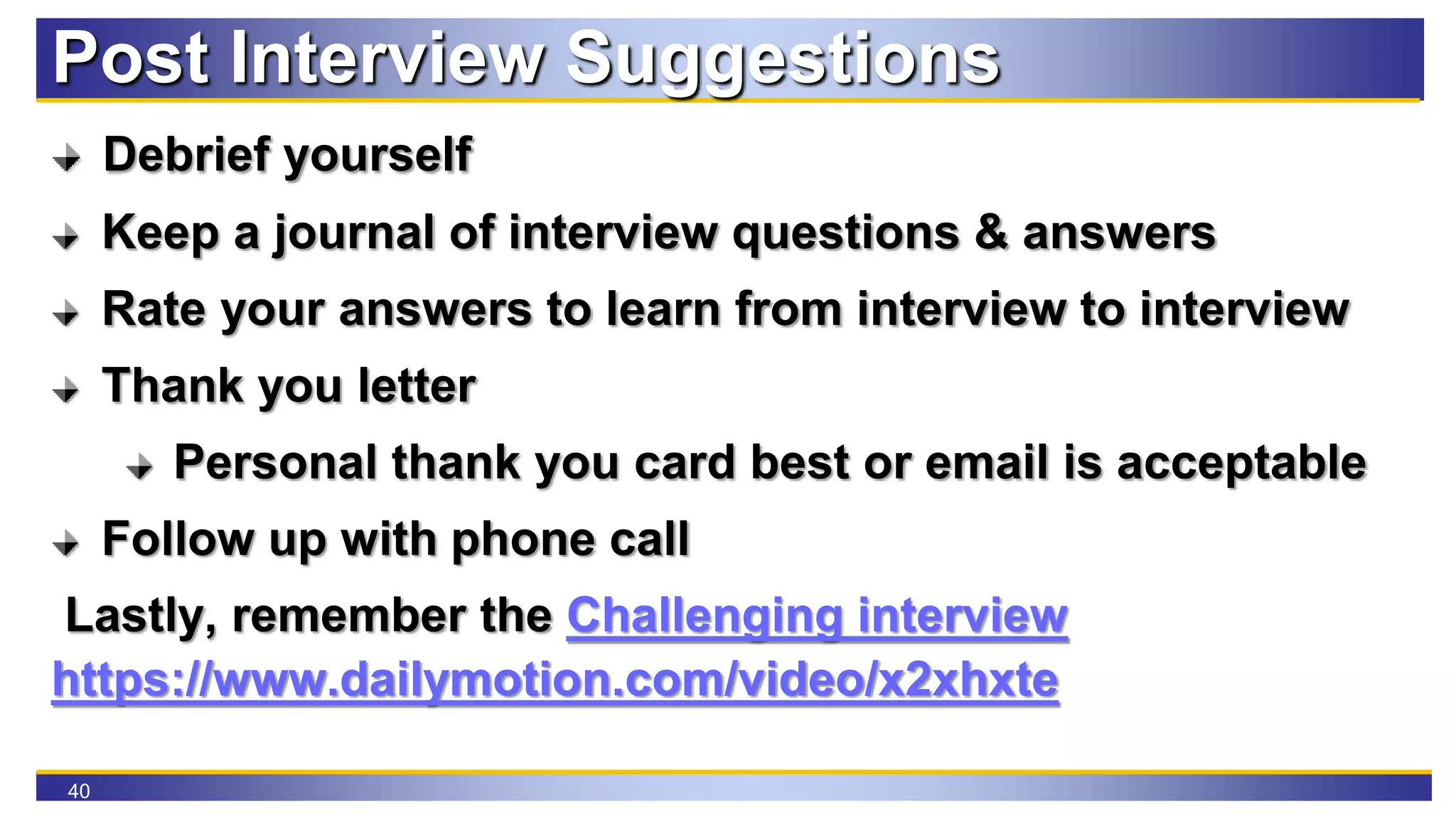40
Post Interview Suggestions
Debrief yourself
Keep a journal of interview questions & answers
Rate your answers to learn from interview to interview
Thank you letter
Personal thank you card best or email is acceptable
Follow up with phone call
Lastly, remember the Challenging interview
https://www.dailymotion.com/video/x2xhxte
 