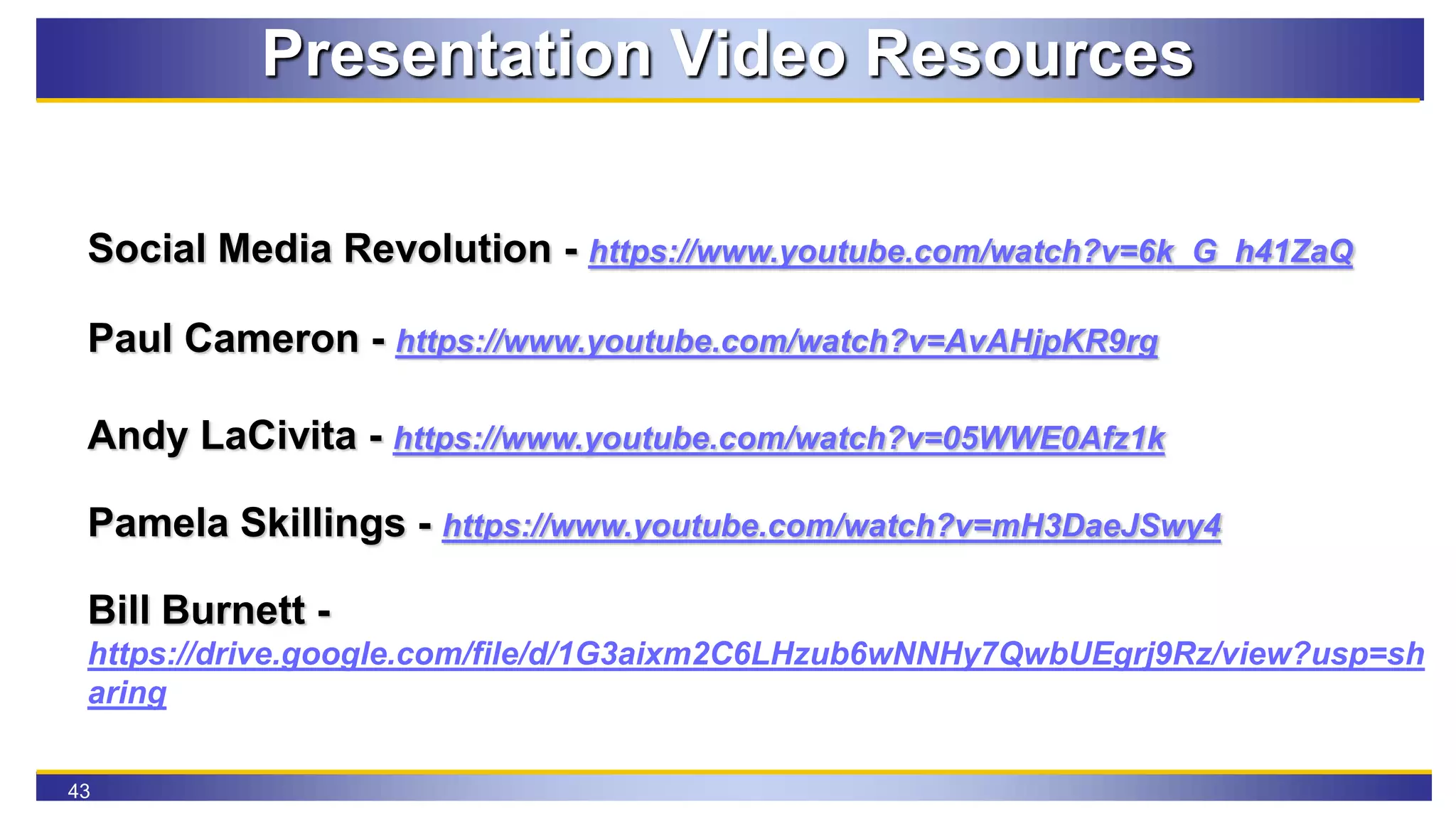43
Presentation Video Resources
Social Media Revolution - https://www.youtube.com/watch?v=6k_G_h41ZaQ
Paul Cameron - https://www.youtube.com/watch?v=AvAHjpKR9rg
Andy LaCivita - https://www.youtube.com/watch?v=05WWE0Afz1k
Pamela Skillings - https://www.youtube.com/watch?v=mH3DaeJSwy4
Bill Burnett -
https://drive.google.com/file/d/1G3aixm2C6LHzub6wNNHy7QwbUEgrj9Rz/view?usp=sh
aring
 