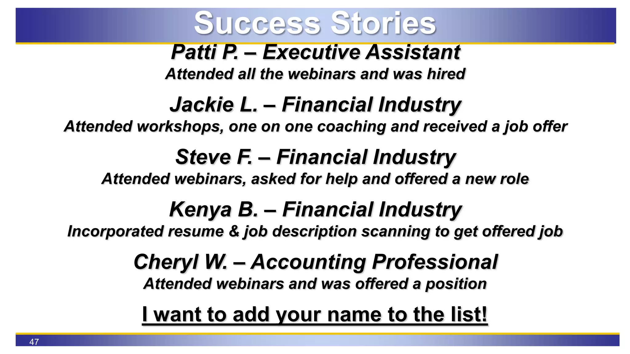 47
Success Stories
Patti P. – Executive Assistant
Attended all the webinars and was hired
Jackie L. – Financial Industry
Attended workshops, one on one coaching and received a job offer
Steve F. – Financial Industry
Attended webinars, asked for help and offered a new role
Kenya B. – Financial Industry
Incorporated resume & job description scanning to get offered job
Cheryl W. – Accounting Professional
Attended webinars and was offered a position
I want to add your name to the list!
 
