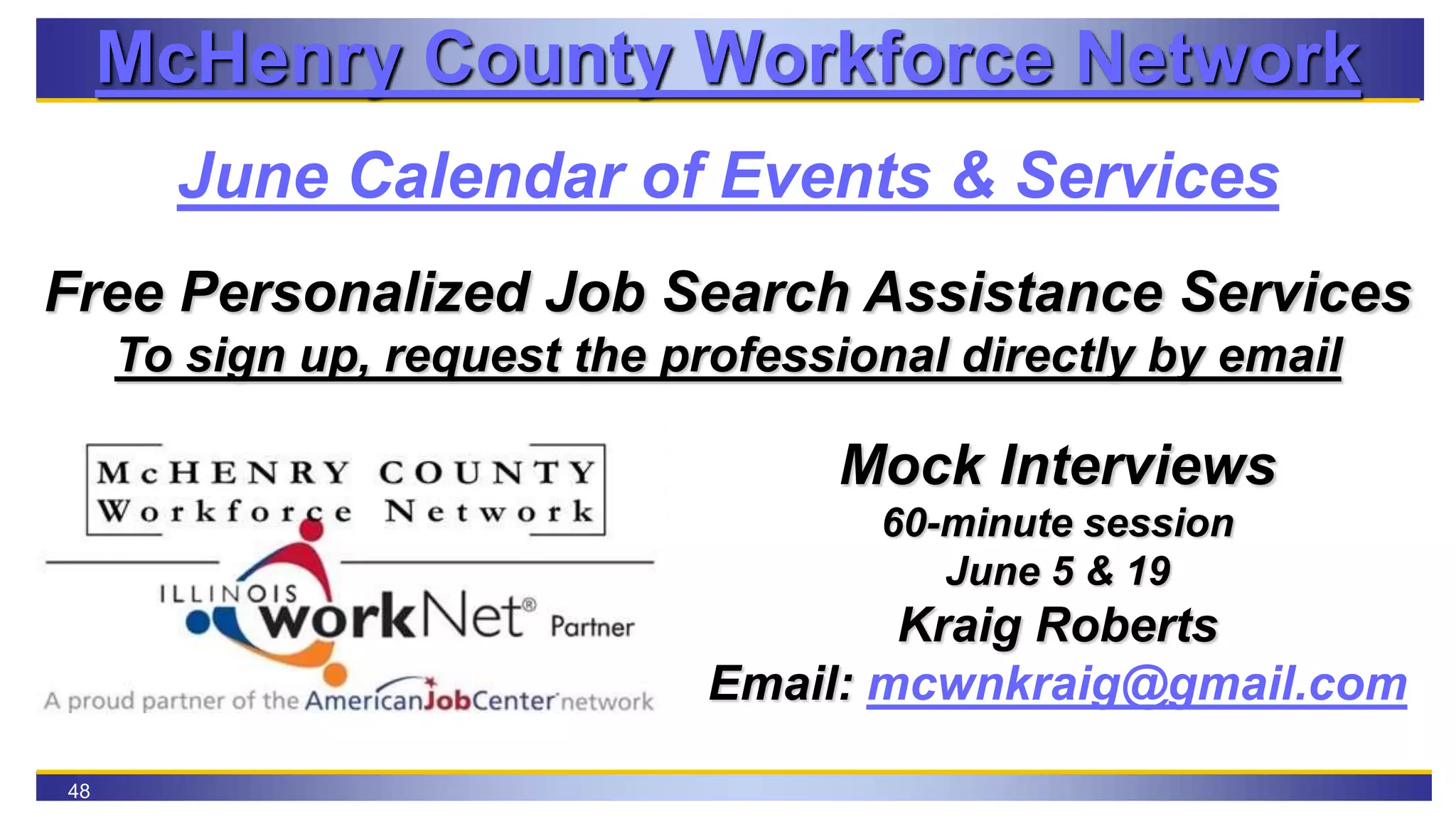 48
McHenry County Workforce Network
June Calendar of Events & Services
Free Personalized Job Search Assistance Services
To sign up, request the professional directly by email
Mock Interviews
60-minute session
June 5 & 19
Kraig Roberts
Email: mcwnkraig@gmail.com
 