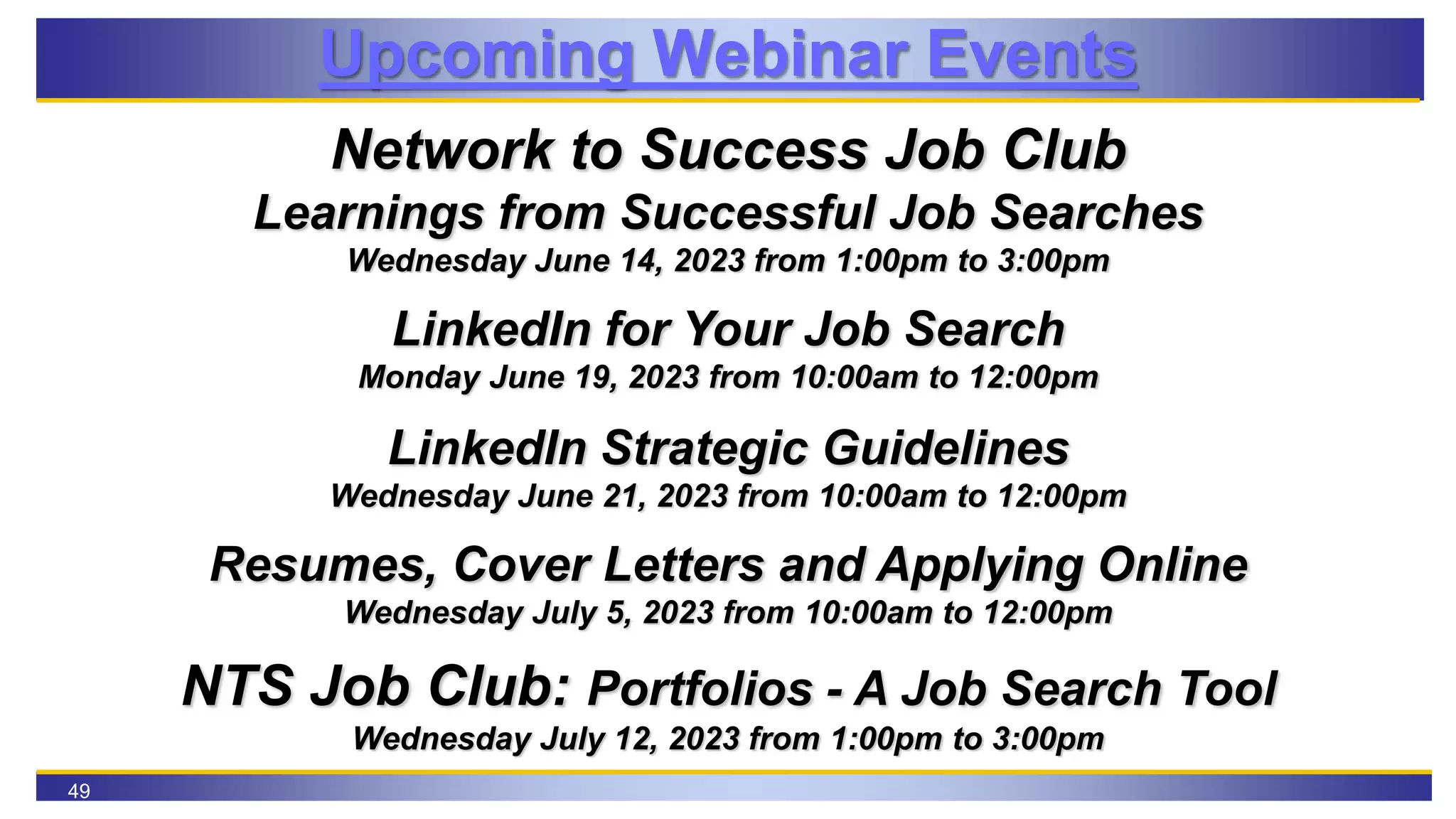 49
Upcoming Webinar Events
Network to Success Job Club
Learnings from Successful Job Searches
Wednesday June 14, 2023 from 1:00pm to 3:00pm
LinkedIn for Your Job Search
Monday June 19, 2023 from 10:00am to 12:00pm
LinkedIn Strategic Guidelines
Wednesday June 21, 2023 from 10:00am to 12:00pm
Resumes, Cover Letters and Applying Online
Wednesday July 5, 2023 from 10:00am to 12:00pm
NTS Job Club: Portfolios - A Job Search Tool
Wednesday July 12, 2023 from 1:00pm to 3:00pm
 