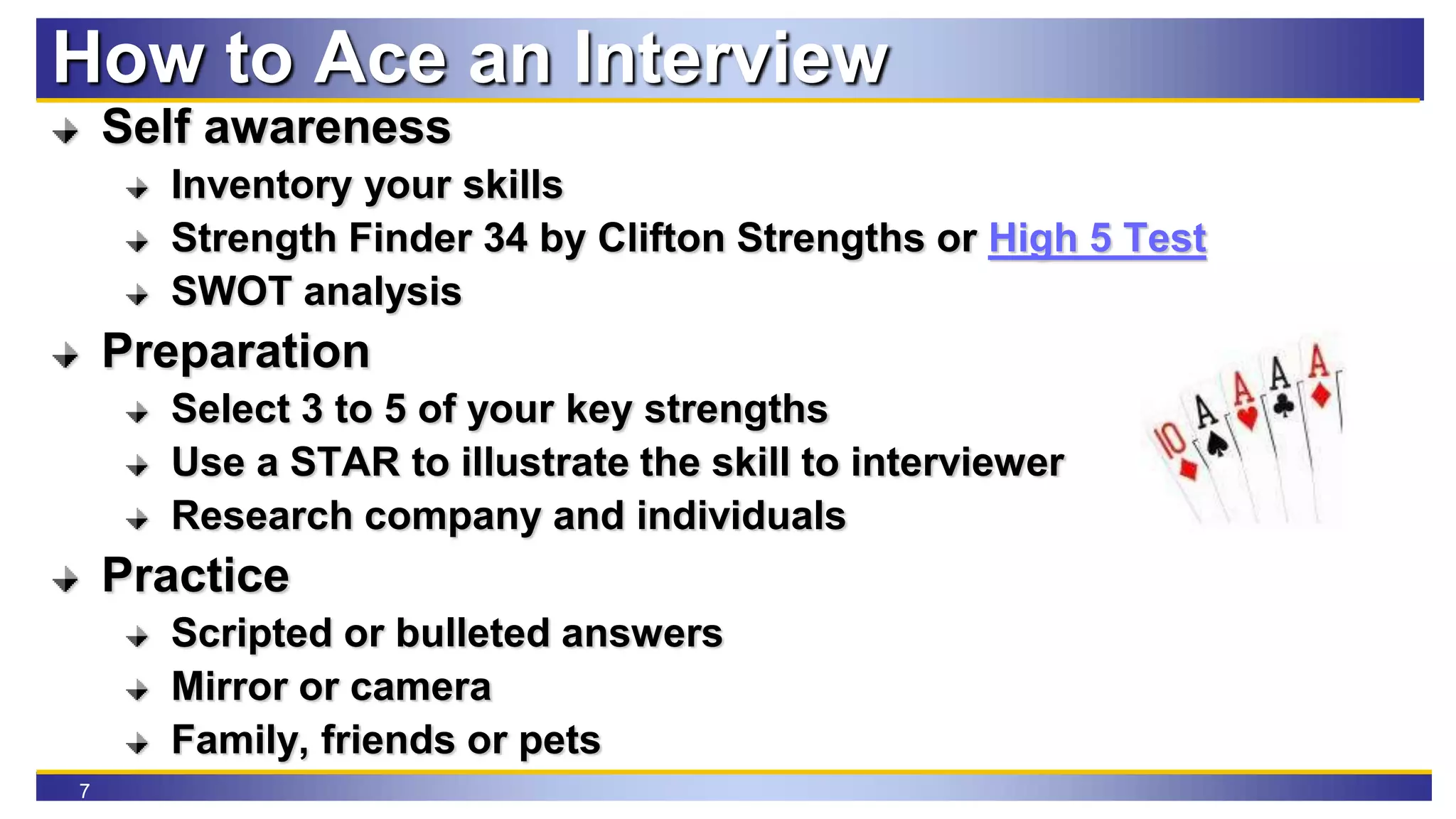 7
How to Ace an Interview
Self awareness
Inventory your skills
Strength Finder 34 by Clifton Strengths or High 5 Test
SWOT analysis
Preparation
Select 3 to 5 of your key strengths
Use a STAR to illustrate the skill to interviewer
Research company and individuals
Practice
Scripted or bulleted answers
Mirror or camera
Family, friends or pets
 