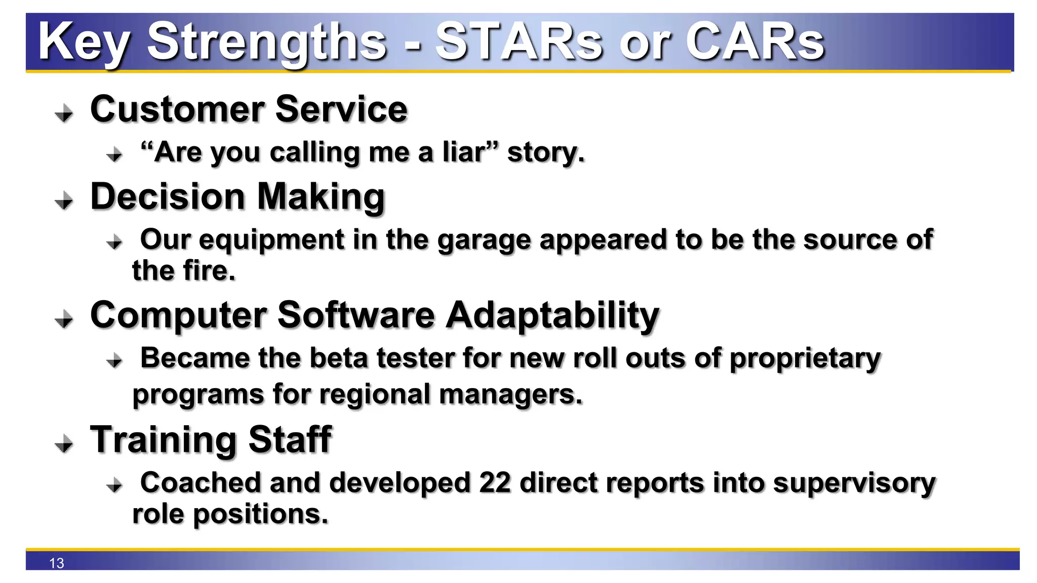 13
Key Strengths - STARs or CARs
Customer Service
“Are you calling me a liar” story.
Decision Making
Our equipment in the garage appeared to be the source of
the fire.
Computer Software Adaptability
Became the beta tester for new roll outs of proprietary
programs for regional managers.
Training Staff
Coached and developed 22 direct reports into supervisory
role positions.
 