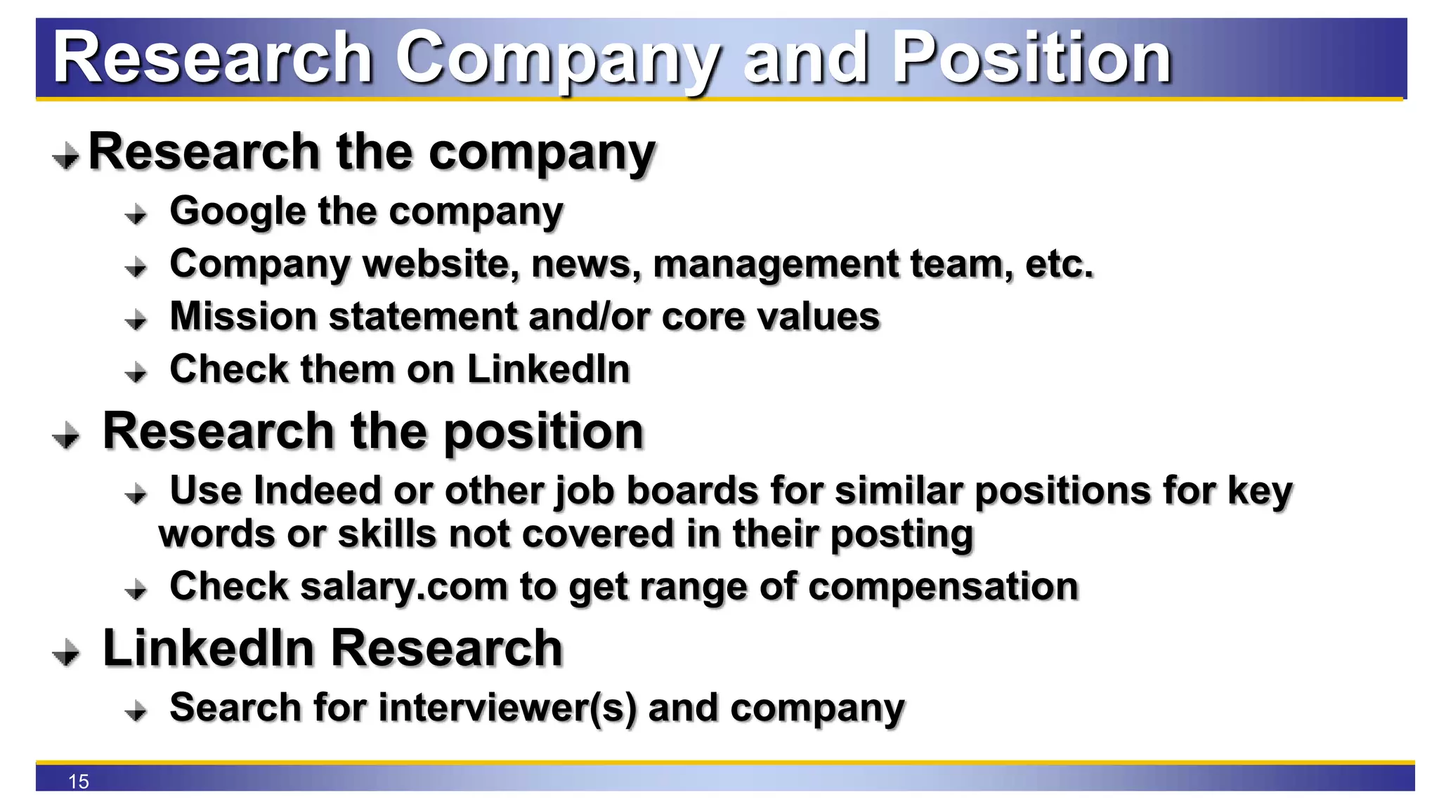 15
Research Company and Position
Research the company
Google the company
Company website, news, management team, etc.
Mission statement and/or core values
Check them on LinkedIn
Research the position
Use Indeed or other job boards for similar positions for key
words or skills not covered in their posting
Check salary.com to get range of compensation
LinkedIn Research
Search for interviewer(s) and company
 