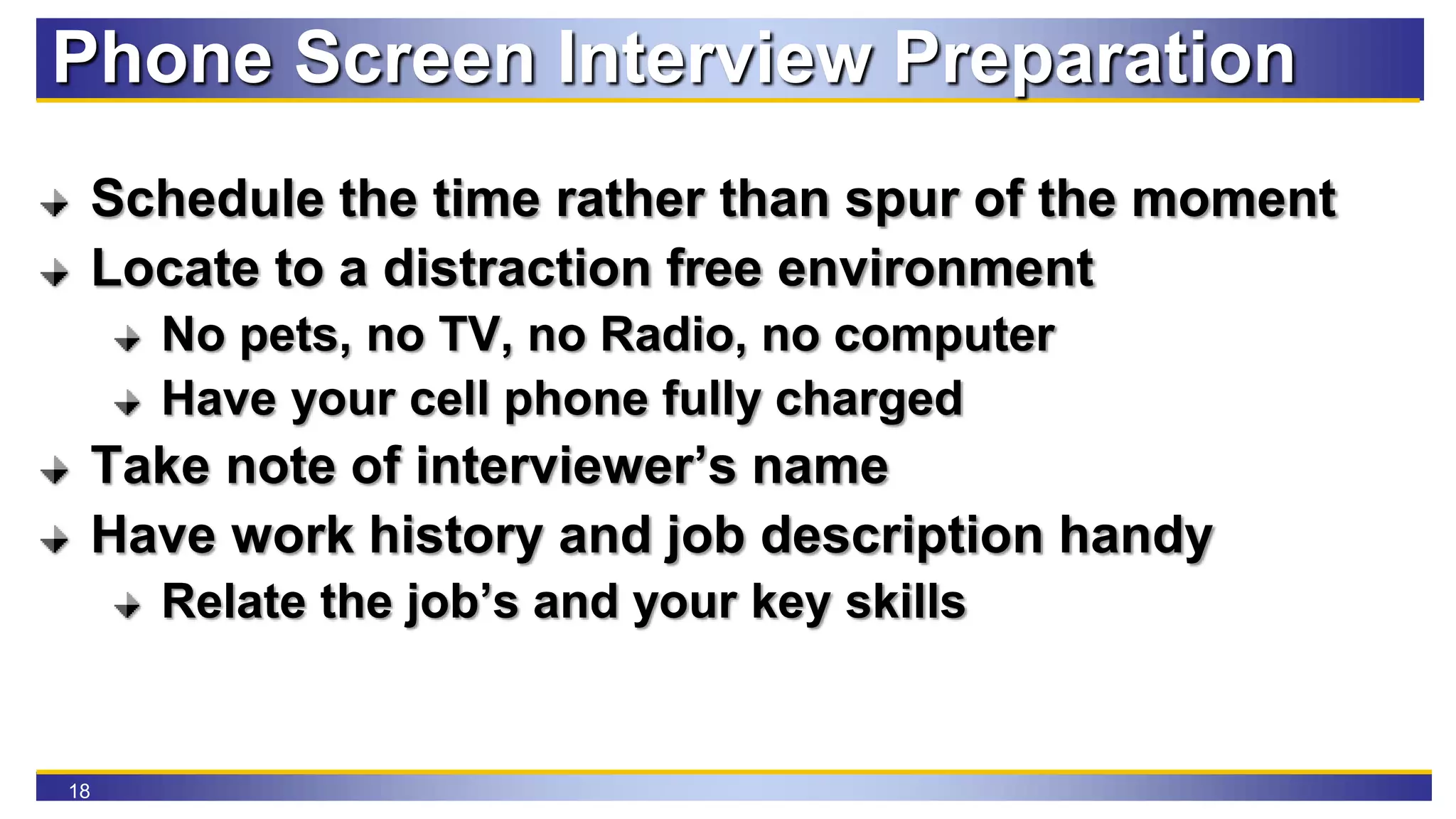 18
Phone Screen Interview Preparation
Schedule the time rather than spur of the moment
Locate to a distraction free environment
No pets, no TV, no Radio, no computer
Have your cell phone fully charged
Take note of interviewer’s name
Have work history and job description handy
Relate the job’s and your key skills
 