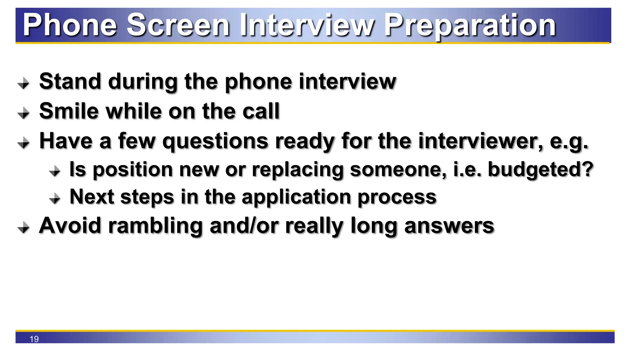 19
Phone Screen Interview Preparation
Stand during the phone interview
Smile while on the call
Have a few questions ready for the interviewer, e.g.
Is position new or replacing someone, i.e. budgeted?
Next steps in the application process
Avoid rambling and/or really long answers
 