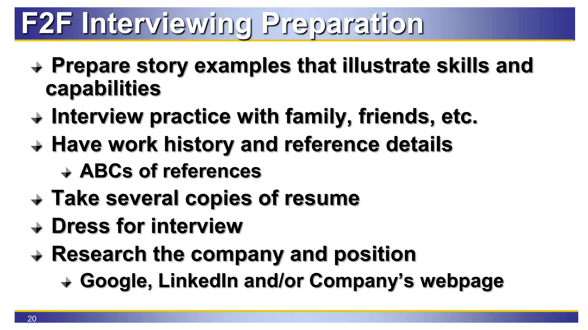 20
F2F Interviewing Preparation
Prepare story examples that illustrate skills and
capabilities
Interview practice with family, friends, etc.
Have work history and reference details
ABCs of references
Take several copies of resume
Dress for interview
Research the company and position
Google, LinkedIn and/or Company’s webpage
 