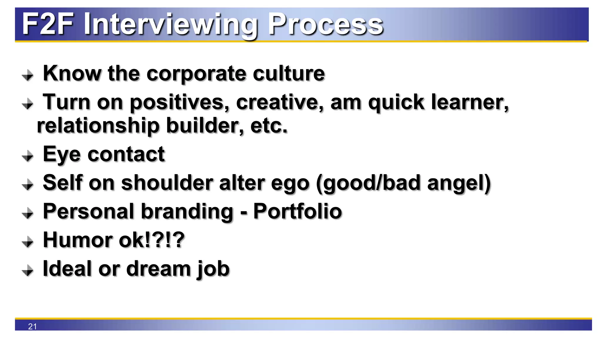 21
F2F Interviewing Process
Know the corporate culture
Turn on positives, creative, am quick learner,
relationship builder, etc.
Eye contact
Self on shoulder alter ego (good/bad angel)
Personal branding - Portfolio
Humor ok!?!?
Ideal or dream job
 