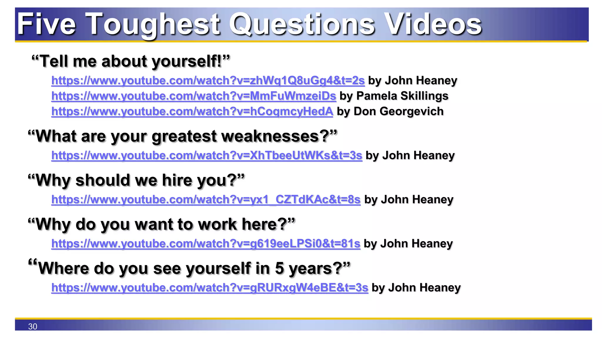 30
Five Toughest Questions Videos
“Tell me about yourself!”
https://www.youtube.com/watch?v=zhWq1Q8uGg4&t=2s by John Heaney
https://www.youtube.com/watch?v=MmFuWmzeiDs by Pamela Skillings
https://www.youtube.com/watch?v=hCoqmcyHedA by Don Georgevich
“What are your greatest weaknesses?”
https://www.youtube.com/watch?v=XhTbeeUtWKs&t=3s by John Heaney
“Why should we hire you?”
https://www.youtube.com/watch?v=yx1_CZTdKAc&t=8s by John Heaney
“Why do you want to work here?”
https://www.youtube.com/watch?v=g619eeLPSi0&t=81s by John Heaney
“Where do you see yourself in 5 years?”
https://www.youtube.com/watch?v=gRURxgW4eBE&t=3s by John Heaney
 