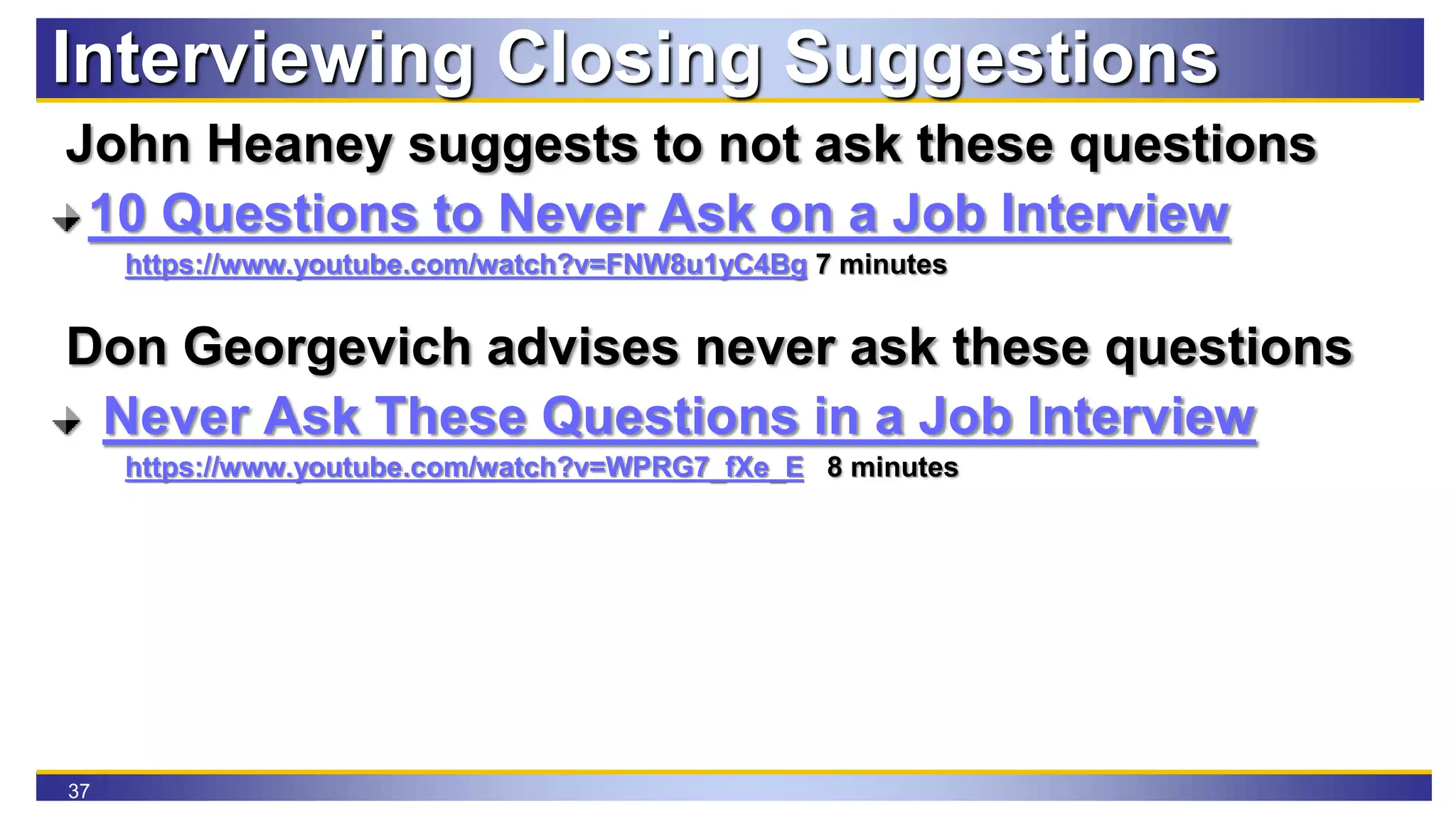37
Interviewing Closing Suggestions
John Heaney suggests to not ask these questions
10 Questions to Never Ask on a Job Interview
https://www.youtube.com/watch?v=FNW8u1yC4Bg 7 minutes
Don Georgevich advises never ask these questions
Never Ask These Questions in a Job Interview
https://www.youtube.com/watch?v=WPRG7_fXe_E 8 minutes
 