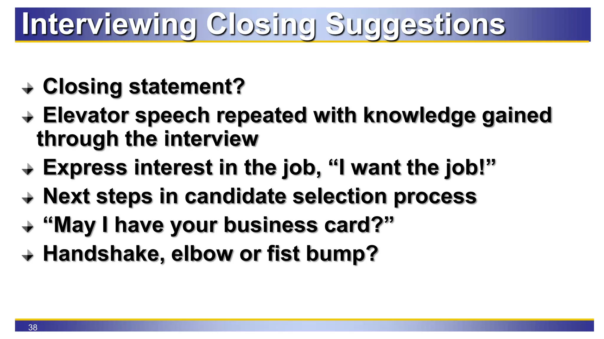 38
Interviewing Closing Suggestions
Closing statement?
Elevator speech repeated with knowledge gained
through the interview
Express interest in the job, “I want the job!”
Next steps in candidate selection process
“May I have your business card?”
Handshake, elbow or fist bump?
 