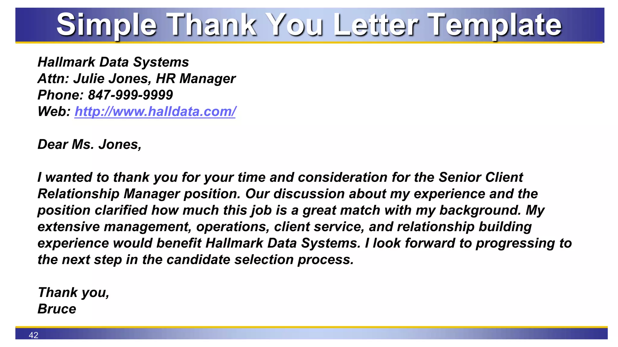 42
Simple Thank You Letter Template
Hallmark Data Systems
Attn: Julie Jones, HR Manager
Phone: 847-999-9999
Web: http://www.halldata.com/
Dear Ms. Jones,
I wanted to thank you for your time and consideration for the Senior Client
Relationship Manager position. Our discussion about my experience and the
position clarified how much this job is a great match with my background. My
extensive management, operations, client service, and relationship building
experience would benefit Hallmark Data Systems. I look forward to progressing to
the next step in the candidate selection process.
Thank you,
Bruce
 